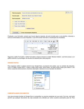 Finalizado o seu formulário, sempre que houver alguma resposta, ela será enviada para a uma planilha, indicando o
nome do entrevistado e as suas respostas, o que torna ainda mais fácil a visualização dos resultados.

Seguindo o atalho Formulário > Editar Formulário e depois clicando no botão “Mostrar Análise”, você terá acesso a um
gráfico exibindo a porcentagem de escolha de resposta para cada pergunta.

CRIANDO PASTAS
Para organizar melhor a página inicial do seu Google Docs, é possível criar pastas, que na verdade são etiquetas,
como no GMail. Acesse Novo > Pasta e então clique sobre “Nova Pasta” da pasta recém-criada para alterar o seu
nome, é possível ainda escrever uma breve descrição e adicionar cor ao marcador do diretório.

COMPARTILHANDO DOCUMENTOS
Uma das principais funções do Google Docs é compartilhar os arquivos existentes em sua conta. Com ele, você pode
permitir que qualquer documento seu seja acessado e/ou alterado por outros usuários autorizados para tal. Para

 