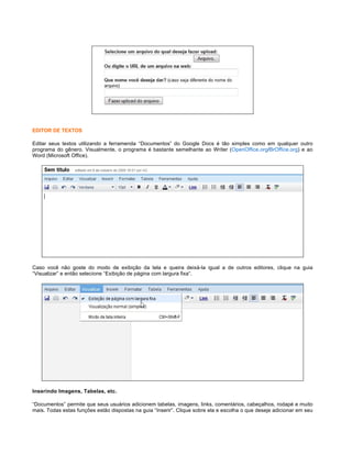 EDITOR DE TEXTOS
Editar seus textos utilizando a ferramenda “Documentos” do Google Docs é tão simples como em qualquer outro
programa do gênero. Visualmente, o programa é bastante semelhante ao Writer (OpenOffice.org/BrOffice.org) e ao
Word (Microsoft Office).

Caso você não goste do modo de exibição da tela e queira deixá-la igual a de outros editores, clique na guia
“Visualizar” e então selecione “Exibição de página com largura fixa”.

Inserindo Imagens, Tabelas, etc.
“Documentos” permite que seus usuários adicionem tabelas, imagens, links, comentários, cabeçalhos, rodapé e muito
mais. Todas estas funções estão dispostas na guia “Inserir”. Clique sobre ela e escolha o que deseje adicionar em seu

 