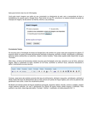 texto para torná-lo mais rico em informações.
Você pode inserir imagens que estão em seu computador ou diretamente da web, sem a necessidade de fazer a
transferência do arquivo para o Google Docs. Para enviar do seu PC, encontre-a no sistema através da janela de
inserção de imagens. Se ela estiver na internet, informe o seu endereço.

Formatando Textos
Os recursos para a formatação de textos do Google Docs não perdem em quase nada para programas do gênero. É
possível utilizar os quatro principais alinhamentos (alinhado à esquerda, alinhado à direita, centralizado e justificado),
adicionar textos sobrescritos ou subscritos, citação e textos riscados. Todas estas opções estão disponíveis na guia
“Formatar”.
Além disso, na barra de ferramentas existem recursos para formatação como tipo, tamanho e cor de fonte, adicionar
negrito, itálico e sublinhado ao texto, escolher cor de fundo, aumentar ou diminuir recuo, adicionar marcadores e
definir o alinhamento de seus escritos.

Contudo, nesta barra são exibidos somente três tipos de alinhamento: alinhado à esquerda, centralizado e alinhado à
direita. Estes três tipos de alinhamentos são os mais comuns em países de língua inglesa, pois como as palavras são
geralmente mais curtas, o texto fica visualmente parelho.
No Brasil e em demais países de línguas neolatinas (português, espanhol, italiano, francês, romeno e catalão), existem
muitas palavras extensas, por isso o alinhamento da maioria de textos longos nestas línguas é justificado. Para
justificar o seu texto, clique siga este atalho: Formatar > Alinhar > Justificado, ou então pressione Ctrl + J.

 