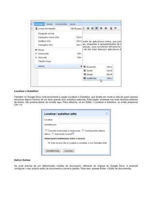 Localizar e Substituir
Também no Google Docs você encontrará a opção Localizar e Substituir, que facilita em muito a vida de quem precisa
encontrar alguns trechos de um texto grande e/ou substituir palavras. Esta opção, existente nos mais diversos editores
de textos, não poderia deixar de constar aqui. Para utilizá-la, vá em Editar > Localizar e Substituir, ou então pressione
Ctrl + H.

Definir Estilos
Se você precisa de um determinado modelo de documento, diferente do original do Google Docs, é possível
configurar o seu próprio estilo de documento e torná-lo padrão. Para isso, acesse Editar > Estilo de documentos.

 