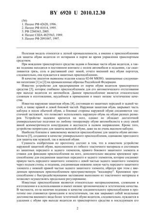 BY 6920 U 2010.12.30
2
(56)
1. Патент РФ 42620, 1996.
2. Патент РФ 41814, 1995.
3. РФ 2260363, 2005.
4. Патент США 4825563, 1989.
5. Патент РФ 2091047, 1997.
Полезная модель относится к легкой промышленности, а именно к приспособлениям
для защиты обуви водителя от истирания и порчи во время управления транспортным
средством.
При вождении транспортного средства задняя и боковые части обуви водителя, а так-
же подошва находятся в постоянном контакте с полом автомобиля и педалями, где скап-
ливаются грязь, соль и растаявший снег зимой, отчего внешний вид обуви портится,
следовательно, она нуждается в защитных приспособлениях.
В качестве аналогов выявлены изделия класса 02-04 МКПО, защищенные следующи-
ми патентами [1] и [2] на промышленные образцы Российской Федерации.
Известно устройство для предохранения от порчи обуви водителя транспортного
средства [3], которое снабжено приспособлением для его автоматического отстегивания
при выходе водителя из автомобиля. Данное приспособление является относительно
сложным в изготовлении, неудобным в применении и имеет низкие эстетические каче-
ства.
Известна наружная защитная обувь [4], состоящая из защитных передней и задней ча-
стей, а также правой и левой боковой частей. Наружная защитная обувь закрывает часть
каблука и носок обычной обуви, а боковые стороны наружной обуви соединяются эла-
стичной застежкой, что позволяет использовать наружную обувь на обуви разных разме-
ров. Устройство надежно крепится на ноге, однако не обладает достаточной
универсальностью подгонки по любому типоразмеру обуви автомобилиста в силу своей
явной асимметричности конструкции и жесткости в осевом направлении. Кроме того,
устройство непригодно для защиты женской обуви, даже на не очень высоком каблуке.
Наиболее близким к заявляемому является приспособление для защиты обуви автомо-
билиста [5], созданное в качестве универсального приспособления, одинаково пригодного
для защиты как мужской, так и женской обуви.
Сущность изобретения по прототипу состоит в том, что в известном устройстве
наружной защитной обуви, выполненном из гибкого эластичного материала и состоящем
из защитных переднего и заднего элементов, правого бокового защитного элемента и
стяжки для фиксации приспособления на ноге, дополнительно введены крепежное при-
способление для соединения защитных переднего и заднего элементов, которое соединяет
правую часть переднего защитного элемента с левой частью заднего защитного элемента
через подъем стопы, и подошва, соединяющая нижнюю левую часть переднего защитного
элемента с нижней правой частью заднего защитного элемента, образуя при этом с вве-
денным крепежным приспособлением пространственную "восьмерку". Крепежное при-
способление с быстродействующими застежками выполнено из эластичного материала и
позволяет осуществлять продольное регулирование.
Известные приспособления являются относительно материалоемкими, сложными в
изготовлении и в использовании и имеют низкие эргономические и эстетические качества.
В частности, из-за наличия подошвы в качестве соединительного приспособления в про-
тотипе оно становится громоздким и неэстетичным, так как закрывает собой модельные
достоинства внешнего вида более эстетичной обуви водителя, следовательно, нуждается в
удалении с обуви при выходе водителя из транспортного средства и последующем его
 