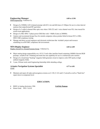 Engineering Manager 6/89 to 12/90
DNB Engineering - Fullerton Ca.
• Design of a 350MHz A/D 4-channel preamp with ECL rise and fall times of 650psec for use in a time interval
analyzer that outperformed HP equivalent.
• Design of a 2-cable 6-channel fiber optic mux where 5 RS-232 and 1 voice channel were PLL time muxed for
screen room applications.
• Design of a MIL-SPEC 3-phase power EMI filter with > 80dB of atten at 200MHz.
• Analyze and recommend design fixes for outside companies whose product failed in-house FCC or MIL-
SPEC EMI compliance testing.
• Manage and direct several engineers and electronic technicians that included project and resource
scheduling in an RF/EMC compliance lab environment.
MTS Display Engineer 6/83 to 6/89
Hughes Aircraft Co. Ground Systems Group - Fullerton Ca.
• Major analog design responsibility on a 10 X 13 inch video interface board containing 160MHz discrete RGB
preamps, variable H & V blanking and multi-line rate capability for use in a militarized color monitor.
• Design of a closed-loop "bucking" magnetic field generator circuit to improve color CRT purity in high
ambient magnetic fields.
• 3-year, 20-hour work week Engineering Internship while attending college.
Avionics Navigation Systems Specialist 6/77 to 6/81
USAF
• Maintain and repair all radar and navigation avionics on C-130, C-141 and C-5 aircraft as well as "black box"
repair down to component level.
EDUCATION:
• BSEE in Analog electronics 1986 Cal-Poly Pomona
• Honor Grad: GPA 3.6/4.0
 