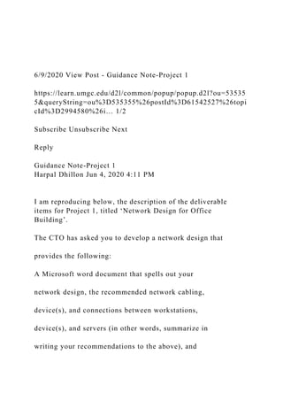 6/9/2020 View Post - Guidance Note-Project 1
https://learn.umgc.edu/d2l/common/popup/popup.d2l?ou=53535
5&queryString=ou%3D535355%26postId%3D61542527%26topi
cId%3D2994580%26i… 1/2
Subscribe Unsubscribe Next
Reply
Guidance Note-Project 1
Harpal Dhillon Jun 4, 2020 4:11 PM
I am reproducing below, the description of the deliverable
items for Project 1, titled ‘Network Design for Office
Building’.
The CTO has asked you to develop a network design that
provides the following:
A Microsoft word document that spells out your
network design, the recommended network cabling,
device(s), and connections between workstations,
device(s), and servers (in other words, summarize in
writing your recommendations to the above), and
 