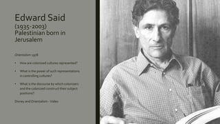 Edward Said
(1935-2003)
Palestinian born in
Jerusalem
Orientalism 1978
• How are colonized cultures represented?
• What is the power of such representations
in controlling cultures?
• What is the discourse by which colonizers
and the colonized construct their subject
positions?
Disney and Orientalism -Video
 