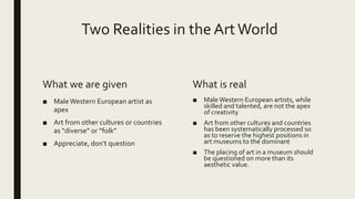 Two Realities in the ArtWorld
What we are given
■ MaleWestern European artist as
apex
■ Art from other cultures or countries
as “diverse” or “folk”
■ Appreciate, don’t question
What is real
■ MaleWestern European artists, while
skilled and talented, are not the apex
of creativity
■ Art from other cultures and countries
has been systematically processed so
as to reserve the highest positions in
art museums to the dominant
■ The placing of art in a museum should
be questioned on more than its
aesthetic value.
 
