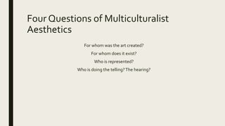 Four Questions of Multiculturalist
Aesthetics
For whom was the art created?
For whom does it exist?
Who is represented?
Who is doing the telling?The hearing?
 