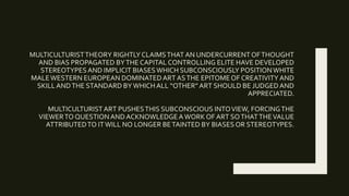 MULTICULTURISTTHEORY RIGHTLYCLAIMSTHAT AN UNDERCURRENTOFTHOUGHT
AND BIAS PROPAGATED BYTHE CAPITAL CONTROLLING ELITE HAVE DEVELOPED
STEREOTYPESAND IMPLICIT BIASESWHICH SUBCONSCIOUSLY POSITIONWHITE
MALEWESTERN EUROPEAN DOMINATEDART ASTHE EPITOMEOF CREATIVITY AND
SKILLANDTHE STANDARD BYWHICH ALL “OTHER”ART SHOULD BE JUDGEDAND
APPRECIATED.
MULTICULTURISTART PUSHESTHIS SUBCONSCIOUS INTOVIEW, FORCINGTHE
VIEWERTO QUESTIONANDACKNOWLEDGEAWORK OF ART SOTHATTHEVALUE
ATTRIBUTEDTO ITWILL NO LONGER BETAINTED BY BIASES OR STEREOTYPES.
 