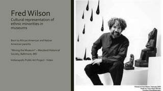 Fred Wilson
Cultural representation of
ethnic minorities in
museums
Born to African American and Native
American parents
“Mining the Museum” – Maryland Historical
Society, Baltimore, MD
Indianapolis Public Art Project -Video
 
