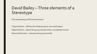David Bailey –Three elements of a
Stereotype
The stereotyping of African Americans
Fragmentation – defines the whole group by one small aspect
Objectification – places the group outside what is considered normal
Name Substitution – demeans the group entirely
 
