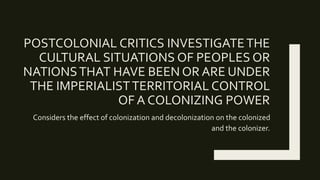 POSTCOLONIAL CRITICS INVESTIGATETHE
CULTURAL SITUATIONS OF PEOPLES OR
NATIONSTHAT HAVE BEEN OR ARE UNDER
THE IMPERIALISTTERRITORIAL CONTROL
OF A COLONIZING POWER
Considers the effect of colonization and decolonization on the colonized
and the colonizer.
 