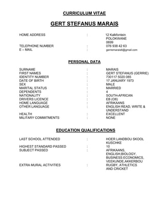 CURRICULUM VITAE
GERT STEFANUS MARAIS
HOME ADDRESS : 12 Kalkfontein
POLOKWANE
0699
TELEPHONE NUMBER : 076 938 42 63
E – MAIL : gerriemarais6@gmail.com
PERSONAL DATA
SURNAME : MARAIS
FIRST NAMES : GERT STEFANUS (GERRIE)
IDENTITY NUMBER : 730117 5020 085
DATE OF BIRTH : 17 JANUARY 1973
SEX : MALE
MARITAL STATUS : MARRIED
DEPENDENTS : 4
NATIONALITY : SOUTH-AFRICAN
DRIVERS LICENCE : EB (O8)
HOME LANGUAGE : AFRIKAANS
OTHER LANGUAGE : ENGLISH READ, WRITE &
UNDERSTAND
HEALTH : EXCELLENT
MILITARY COMMITMENTS : NONE
EDUCATION QUALIFICATIONS
LAST SCHOOL ATTENDED : HOER LANDBOU SKOOL
KUSCHKE
HIGHEST STANDARD PASSED : 10
SUBJECT PASSED : AFRIKAANS,
ENGLISH,BIOLOGY,
BUSINESS ECONOMICS,
VEEKUNDE,AKKERBOU
EXTRA MURAL ACTIVITIES : RUGBY, ATHLETICS
AND CRICKET
 