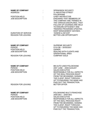 NAME OF COMPANY : SPRINGBOK SECURITY
ADDRESS : 31 INDUSTRIA STREET
POLOKWANE
POSITION HELD ; CHIEF INSTRUCTOR
JOB DESCRIPTION : ENSURING THAT MEMBERS OF
THE COMPANY ARE TRAINED IN
THE VARIOUS DISCIPLINES ,THAT
FOLLOW UP COURSES ARE HELD
TO ENSURE EFFICIENCY AND
TRAINING PROGRAMS UPDATED.
KEEP MANAGEMENT ADVISED.
DURATION OF SERVICE : 16/08/95 to 09/12/97
REASON FOR LEAVING ; BETTER JOB OPPORTUNITY
NAME OF COMPANY : SUPREME SECURITY
PERIOD : 01/01/98 – 30/05/2007
POSITION HELD : OWNER
JOB DESCRIPTION : DEALING WITH CLIENTS AND
OPERATIONAL AREA
REASON FOR LEAVING ; COMPANY SOLD
NAME OF COMPANY : BB AUTO USED POLOKWANE
PERIOD : 2007 JUNE - 2008 AUGUST
POSITION HELD : SALES EXECUTIVE
JOB DESCRIPTION : RESPONSIBLE FOR ALL ASPECTS
OF THE DEAL PROCESS RIGHT
FROM THE BEGINNING, SIGNING
THE CLIENT, RIGHT THROUGH.
UP TO ENSURING THE BANK HAS
PAID OUT THE TRANSACTION.
REASON FOR LEAVING ; BETTER OFFER
NAME OF COMPANY : POLOKWANE MULTI FRANCHISE
PERIOD : 2008 DEC – 2009 DEC
POSITION HELD : SALES EXECUTIVE
JOB DESCRIPTION : RESPONSIBLE FOR ALL ASPECTS
OF THE DEAL PROCESS RIGHT
FROM THE BEGINNING, SIGNING
THE CLIENT, RIGHT THROUGH.
UP TO ENSURING THE BANK HAS
PAID OUT THE TRANSACTION.
 