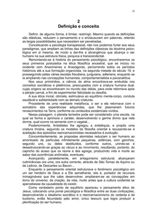 10



                                  2
                         Definição e conceito
     Definir, de alguma forma, é limitar, restringir. Mesmo quando as definições
são elásticas, reduzem o pensamento e o enclausuram em palavras, retendo
as largas possibilidades que necessitam ser penetradas.
     Conceituando a psicologia transpessoal, não nos podemos furtar aos seus
paradigmas, que ampliam as linhas das definições clássicas da doutrina psico-
lógica em si mesma, de modo a dar-lhe a abrangência que alcança o ser
humano na sua estrutura física, psíquica e transcendental.
     Remontando-se à história do pensamento psicológico, encontraremos os
seus primeiros postulados na ética filosófica ancestral, que se iniciou no
ocidente com Anaxímenes e Anaxágoras, percorrendo todos os períodos
históricos até a sua formação organicista, na segunda metade do século 19, e
prosseguindo pelas várias escolas freudiana, junguiana, adleriana, enquanto se
ia ampliando nas concepções humanista, comportamentalista e psicanalítica.
     Nos seus primórdios, a ciência da alma encontrava-se embutida nos
conceitos socráticos e platônicos, preocupados com a criatura humana dual,
cujas origens se encontravam no mundo das idéias, para onde retornava após
o périplo carnal, a fim de experimentar felicidade ou desdita.
     A sua ética moral, otimista, estimulava ao equilíbrio mente-corpo, conduta
saudável e solidariedade com as demais criaturas.
     Procedente de uma realidade metafísica, o ser a ela retornava com o
somatório das experiências adquiridas, que lhe plasmariam futuros
renascimentos na Terra, conforme os conteúdos existenciais vividos.
     Nessa paisagem, o planeta terrestre pode ser considerado uma escola, na
qual se forma e aprimora o caráter, desenvolvendo o germe divino que nele
dorme, qual ocorre na semente com o vegetal...
     Posteriormente, Aristóteles lhe agregou a enteléquia, e propôs uma
criatura trinária, seguindo os modelos da filosofia oriental e recusando-se à
aceitação dos episódios reencarnacionistas necessários à evolução.
     Concomitantemente, as propostas atomistas reduziam o ser humano ao
amontoado de partículas infinitamente pequenas, esféricas, com ganchos,
segundo uns, ou deles destituídos, conforme outros, unindo-se e
desestruturando-se graças ao vácuo e ao movimento, resultando, portanto, do
capricho do acaso que os reúne e des agrega, produzindo vida e morte ao
sabor das ocorrências anômalas, eventuais.
     Avançando, paralelamente, em antagonismo estrutural, alcançaram
culminâncias ora uma, ora outra corrente, através de São Tomaz de Aquino ou
de Leibniz, de Descartes ou Bacon...
     Enquanto o pensamento oriental estruturava o fenômeno psicológico em
um ser herdeiro de Deus e a Ele semelhante, isto é, portador de recursos
inimagináveis que lhe cabe desenvolver, ampliaram-se as concepções em
torno do universo, da criação, da vida, muito antes que a cultura ocidental se
apercebesse da causalidade do existir.
     Como verdadeiro ponto de equilíbrio apareceu o pensamento ético de
Jesus, colocando uma ponte psicológica e filosófica entre as duas civilizações,
desenvolvendo o idealismo socrático e o reencarnacionismo do vedanta e da
budismo, então fecundado pelo amor, único tesouro que logra produzir a
plenificação do ser humano.
 