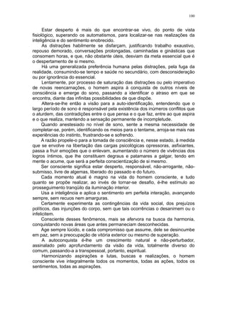 100


      Estar desperto é mais do que encontrar-se vivo, do ponto de vista
fisiológico, superando os automatismos, para localizar-se nas realizações da
inteligência e do sentimento enobrecido.
      As distrações habilmente se disfarçam, justificando trabalho exaustivo,
repouso demorado, conversações prolongadas, caminhadas e ginásticas que
consomem horas, e que, não obstante úteis, desviam da meta essencial que é
o despertamento de si mesmo.
      Há uma generalizada preferência humana pelas distrações, pela fuga da
realidade, consumindo-se tempo e saúde no secundário, com desconsideração
ou por ignorância do essencial.
      Lentamente, por processo de saturação das distrações ou pelo imperativo
de novas reencarnações, o homem aspira à conquista de outros níveis de
consciência e emerge do sono, passando a identificar o atraso em que se
encontra, diante das infinitas possibilidades de que dispõe.
      Altera-se-lhe então a visão para a auto-identificação, entendendo que o
largo período de sono é responsável pela existência dos inúmeros conflitos que
o aturdem, das contradições entre o que pensa e o que faz, entre ao que aspira
e o que realiza, mantendo a sensação permanente de incompletude.
      Quando anestesiado no nível de sono, sente a mesma necessidade de
completar-se, porém, identificando os meios para o tentame, arroja-se mais nas
experiências do instinto, frustrando-se e sofrendo.
      A razão propele-o para a tomada de consciência e, nesse estado, à medida
que se envolve na libertação das cargas psicológicas opressoras, asfixiantes,
passa a fruir emoções que o enlevam, aumentando o número de vivências dos
logros íntimos, que lhe constituem degraus e patamares a galgar, tendo em
mente o acume, que será a perfeita conscientização de si mesmo.
      Ser consciente significa estar desperto, responsável, não-arrogante, não-
submisso, livre de algemas, liberado do passado e do futuro.
      Cada momento atual é magno na vida do homem consciente, e tudo
quanto se propõe realizar, ao invés de tornar-se desafio, é-lhe estímulo ao
prosseguimento tranqüilo da iluminação interior.
      Usa a inteligência e aplica o sentimento em perfeita interação, avançando
sempre, sem recuos nem amarguras.
      Certamente experimenta as contingências da vida social, dos prejuízos
políticos, das injunções do corpo, sem que tais ocorrências o desanimem ou o
infelicitem.
      Consciente desses fenômenos, mais se afervora na busca da harmonia,
conquistando novas áreas que antes permaneciam desconhecidas.
      Age sempre lúcido, e cada compromisso que assume, dele se desincumbe
em paz, sem a preocupação de vitória exterior ou mesmo de superação.
      A autoconquista é-lhe um crescimento natural e não-perturbador,
assinalado pelo aprofundamento da visão da vida, totalmente diverso do
comum, passando-a a transpessoal, portanto, espiritual.
      Harmonizando aspirações e lutas, buscas e realizações, o homem
consciente vive integralmente todos os momentos, todas as ações, todos os
sentimentos, todas as aspirações.
 