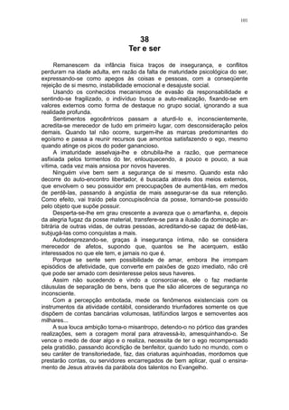101



                                    38
                                 Ter e ser

     Remanescem da infância física traços de insegurança, e conflitos
perduram na idade adulta, em razão da falta de maturidade psicológica do ser,
expressando-se como apegos às coisas e pessoas, com a conseqüente
rejeição de si mesmo, instabilidade emocional e desajuste social.
     Usando os conhecidos mecanismos de evasão da responsabilidade e
sentindo-se fragilizado, o indivíduo busca a auto-realização, fixando-se em
valores externos como forma de destaque no grupo social, ignorando a sua
realidade profunda.
     Sentimentos egocêntricos passam a aturdi-lo e, inconscientemente,
acredita-se merecedor de tudo em primeiro lugar, com desconsideração pelos
demais. Quando tal não ocorre, surgem-lhe as marcas predominantes do
egoísmo e passa a reunir recursos que amontoa satisfazendo o ego, mesmo
quando atinge os picos do poder ganancioso.
     A imaturidade asselvaja-lhe e obnubila-lhe a razão, que permanece
asfixiada pelos tormentos do ter, enlouquecendo, a pouco e pouco, a sua
vítima, cada vez mais ansiosa por novos haveres.
     Ninguém vive bem sem a segurança de si mesmo. Quando esta não
decorre do auto-encontro libertador, é buscada através dos meios externos,
que envolvem o seu possuidor em preocupações de aumentá-las, em medos
de perdê-las, passando à angústia de mais assegurar-se da sua retenção.
Como efeito, vai traído pela concupiscência da posse, tornando-se possuído
pelo objeto que supõe possuir.
     Desperta-se-lhe em grau crescente a avareza que o amarfanha, e, depois
da alegria fugaz da posse material, transfere-se para a ilusão da dominação ar-
bitrária de outras vidas, de outras pessoas, acreditando-se capaz de detê-las,
subjugá-las como conquistas a mais.
     Autodesprezando-se, graças à insegurança íntima, não se considera
merecedor de afetos, supondo que, quantos se lhe acerquem, estão
interessados no que ele tem, e jamais no que é.
     Porque se sente sem possibilidade de amar, embora lhe irrompam
episódios de afetividade, que converte em paixões de gozo imediato, não crê
que pode ser amado com desinteresse pelos seus haveres.
     Assim não sucedendo e vindo a consorciar-se, ele o faz mediante
cláusulas de separação de bens, bens que lhe são alicerces de segurança no
inconsciente.
     Com a percepção embotada, mede os fenômenos existenciais com os
instrumentos da atividade contábil, considerando triunfadores somente os que
dispõem de contas bancárias volumosas, latifúndios largos e semoventes aos
milhares...
     A sua louca ambição torna-o misantropo, detendo-o no pórtico das grandes
realizações, sem a coragem moral para atravessá-lo, amesquinhando-o. Se
vence o medo de doar algo e o realiza, necessita de ter o ego recompensado
pela gratidão, passando àcondição de benfeitor, quando tudo no mundo, com o
seu caráter de transitoriedade, faz, das criaturas aquinhoadas, mordomos que
prestarão contas, ou servidores encarregados de bem aplicar, qual o ensina-
mento de Jesus através da parábola dos talentos no Evangelho.
 