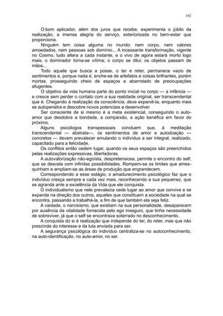 102


     O bom aplicador, além dos juros que recebe, experimenta o júbilo da
realização, a imensa alegria do serviço, exteriorizada no bem-estar que
proporciona.
     Ninguém tem coisa alguma no mundo: nem corpo, nem valores
amoedados, nem pessoas sob domínio... A incessante transformação, vigente
no Cosmo, tudo altera a cada instante, e o vivo de agora estará morto logo
mais; o dominador torna-se vítima; o corpo se dilui; os objetos passam de
mãos...
     Todo aquele que busca a posse, o ter e reter, permanece vazio de
sentimentos e, porque nada é, enche-se de artefatos e coisas brilhantes, porém
mortas, prosseguindo cheio de espaços e abarrotado de preocupações
afugentes.
     O objetivo da vida humana parte do ponto inicial no corpo — a infância —
e cresce sem perder o contato com a sua realidade original, ser transcendental
que é. Chegando à realização da consciência, deve expandi-la, enquanto mais
se autopenetra e descobre novos potenciais a desenvolver.
     Ser consciente de si mesmo é a meta existencial, conseguindo o auto-
amor que desdobra a bondade, a compaixão, a ação benéfica em favor do
próximo.
     Alguns psicólogos transpessoais concluem que, à meditação
transcendental — abstrata—, os sentimentos de amor e autodoação —
concretos — devem prevalecer emulando o indivíduo a ser integral, realizado,
capacitado para a felicidade.
     Os conflitos então cedem lugar, quando os seus espaços são preenchidos
pelas realizações expressivas, libertadoras.
     A autovalorização não-egoísta, despretensiosa, permite o encontro do self,
que se desvela com infinitas possibilidades. Rompem-se os limites que ames-
quinham e ampliam-se as áreas de produção que engrandecem.
     Correspondendo a esse estágio, o amadurecimento psicológico faz que o
indivíduo cresça sempre e cada vez mais, reconhecendo a sua pequenez, que
se agranda ante a excelência da Vida que ele conquista.
     O individualismo que nele prevalecia cede lugar ao amor que convive e se
expande na direção dos outros, aqueles que constituem a sociedade na qual se
encontra, passando a trabalhá-la, a fim de que também ela seja feliz.
     A vaidade, o narcisismo, que existiam na sua personalidade, desaparecem
por ausência da vitalidade fornecida pelo ego inseguro, que tinha necessidade
de sobreviver, já que o self se encontrava soterrado no desconhecimento.
     A conquista do si é realização que independe do ter, do reter, mas que não
prescinde do interesse e da luta enviada para ser.
     A segurança psicológica do indivíduo centraliza-se no autoconhecimento,
na auto-identificação, no auto-amor, no ser.
 