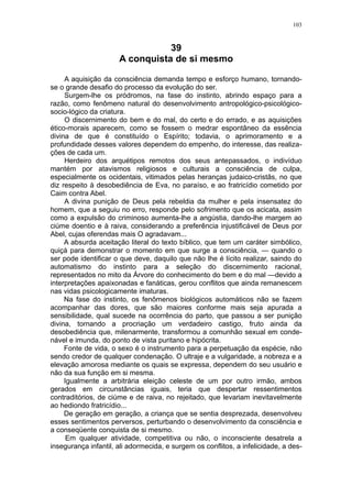 103



                                 39
                      A conquista de si mesmo

     A aquisição da consciência demanda tempo e esforço humano, tornando-
se o grande desafio do processo da evolução do ser.
     Surgem-lhe os pródromos, na fase do instinto, abrindo espaço para a
razão, como fenômeno natural do desenvolvimento antropológico-psicológico-
socio-lógico da criatura.
     O discernimento do bem e do mal, do certo e do errado, e as aquisições
ético-morais aparecem, como se fossem o medrar espontâneo da essência
divina de que é constituído o Espírito; todavia, o aprimoramento e a
profundidade desses valores dependem do empenho, do interesse, das realiza-
ções de cada um.
     Herdeiro dos arquétipos remotos dos seus antepassados, o indivíduo
mantém por atavismos religiosos e culturais a consciência de culpa,
especialmente os ocidentais, vitimados pelas heranças judaico-cristãs, no que
diz respeito à desobediência de Eva, no paraíso, e ao fratricídio cometido por
Caim contra Abel.
     A divina punição de Deus pela rebeldia da mulher e pela insensatez do
homem, que a seguiu no erro, responde pelo sofrimento que os acicata, assim
como a expulsão do criminoso aumenta-lhe a angústia, dando-lhe margem ao
ciúme doentio e à raiva, considerando a preferência injustificável de Deus por
Abel, cujas oferendas mais O agradavam...
     A absurda aceitação literal do texto bíblico, que tem um caráter simbólico,
quiçá para demonstrar o momento em que surge a consciência, — quando o
ser pode identificar o que deve, daquilo que não lhe é lícito realizar, saindo do
automatismo do instinto para a seleção do discernimento racional,
representados no mito da Árvore do conhecimento do bem e do mal —devido a
interpretações apaixonadas e fanáticas, gerou conflitos que ainda remanescem
nas vidas psicologicamente imaturas.
     Na fase do instinto, os fenômenos biológicos automáticos não se fazem
acompanhar das dores, que são maiores conforme mais seja apurada a
sensibilidade, qual sucede na ocorrência do parto, que passou a ser punição
divina, tornando a procriação um verdadeiro castigo, fruto ainda da
desobediência que, milenarmente, transformou a comunhão sexual em conde-
nável e imunda, do ponto de vista puritano e hipócrita.
     Fonte de vida, o sexo é o instrumento para a perpetuação da espécie, não
sendo credor de qualquer condenação. O ultraje e a vulgaridade, a nobreza e a
elevação amorosa mediante os quais se expressa, dependem do seu usuário e
não da sua função em si mesma.
     Igualmente a arbitrária eleição celeste de um por outro irmão, ambos
gerados em circunstâncias iguais, teria que despertar ressentimentos
contraditórios, de ciúme e de raiva, no rejeitado, que levariam inevitavelmente
ao hediondo fratricídio...
     De geração em geração, a criança que se sentia desprezada, desenvolveu
esses sentimentos perversos, perturbando o desenvolvimento da consciência e
a conseqüente conquista de si mesmo.
      Em qualquer atividade, competitiva ou não, o inconsciente desatrela a
insegurança infantil, ali adormecida, e surgem os conflitos, a infelicidade, a des-
 
