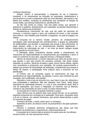 104


confiança desastrosa.
      Graças, porém, à reencarnação, o progresso do ser é imperioso,
inevitável, e os mecanismos da evolução se expressam, trabalhando-o e
promovendo-o a níveis e patamares cada vez mais elevados, até quando o ser,
liberto dos conflitos, conquista os sentimentos que canalizará na direção de
novas metas, que alcança realizando-se, plenificando-se.
      Já não luta contra as coisas, mas luta pelas coisas, que aprende a
selecionar e qualificar, abandonando, por superação, as paixões dissolventes e
fixando os valores que enobrecem.
      Percebendo-se instrumento da vida, que faz parte da harmonia do
Universo, o indivíduo supera a raiva, por ausência do ciúme, e não compete
para destruir, mas trabalha para fomentar o progresso, no qual se engaja e se
realiza.
      A conquista de si mesmo resulta, portanto, do amadurecimento
psicológico, pela racionalização dos acontecimentos, e graças às realizações
da solidariedade, que facultam a superação das provas e dos sofrimentos, os
quais passam então a ter um comportamento filosófico dignificante —
instrumentos de valorização da vida — ao invés de serem castigos àculpa
oculta, jacente no mundo íntimo.
      A libertação dessa consciência doentia facilita o entendimento do
mecanismo da responsabilidade no comportamento que estabelece o lema: A
cada um conforme os seus atos, segundo ensinou o Terapeuta Galileu.
      Senhor do discernimento, o homem descobre que colhe de acordo com o
que semeia, e que tudo quanto lhe acontece, procede, não tendo caráter
castrador ou punitivo. Sente-se emulado a gerar novos futuros efeitos, agindo
com consciência e produzindo com eqüidade. Tal conduta proporciona-lhe a
alegria que provém da tranquilidade da realização, considerando que sempre é
tempo de reparar, e postergação é-lhe prejuízo para a economia da sua
plenificação.
      O homem que se conquista supera os mecanismos de fuga, de
transferência de responsabilidade, de rejeição e outros, para enfrentar-se sem
acusação. sem justificação, sem perdão.
      Descobre a vida e que se encontra vivo, que hoje é o seu dia, utilizando-o
com propriedade e sabedoria. Não tem passado, nem futuro, neste tempo
intemporal da relatividade terrestre, e a sua é uma consciência atual, fértil e
rica de aspirações, que busca a integração na Cósmica, que já desfruta,
vivendo-a nas expressões do amor a tudo e a todos intensamente.
      A conquista de si mesmo é lograda mediante o querer.
      Jesus afirmou que se poderia fazer tudo quanto Ele fez, se se quisesse,
bastando empenhar-se e entregar-se à realização. Para tanto, necessário seria
a fé em si mesmo, nos valores intrínsecos, que seriam desenvolvidos a partir
do momento da opção.
      Francisco de Assis, o santo, assim quis e o conseguiu.
      Apóstolos do bem, da ciência e da fé, do pensamento e da ação quiseram,
e o lograram.
      Homens e mulheres anônimos entregaram-se aos ideais que lhes
vitalizaram as existências e, superando-se, autoconquistaram-se.
      A conquista de si mesmo está ao alcance do querer para ser, do esforçar-
se para triunfar, do viver para jamais morrer...
 