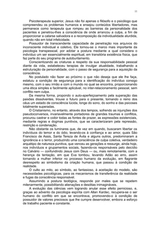 11


     Psicoterapeuta superior, Jesus não foi apenas o filósofo e o psicólogo que
compreendeu os problemas humanos e ensejou conteúdos libertadores, mas
permanece como terapeuta que rompeu as barreiras da personalidade dos
pacientes e penetrou-lhes a consciência de onde arrancou a culpa, a fim de
proporcionar a catarse salvadora e a recomposição da individualidade aturdida,
quando não em total infelicidade.
     Possuidor de transcendente capacidade de penetração nos arquivos do
inconsciente individual e coletivo, Ele tornou-se o marco mais importante da
psicologia transpessoal, por adotar a postura mediante a qual considera o
indivíduo um ser essencialmente espiritual, em transitória existência física, que
faz parte do seu programa de autoburilamento.
     Conscientizando as criaturas a respeito da sua responsabilidade pessoal
diante da vida, estabeleceu terapias de invulgar atualidade, trabalhando a
estruturação da personalidade, com o passo de segurança para a aquisição da
consciência.
     No postulado não fazer ao próximo o que não deseja que ele lhe faça,
estatuiu a condição de segurança para a identificação do indivíduo consigo
mesmo, com o seu irmão e com o mundo no qual se encontra, proporcionando
uma ética simples e facilmente aplicável, no inter-relacionamento pessoal, sem
conflito nem culpa.
     Da mesma forma, propondo o auto-aperfeiçoamento pela superação das
paixões dissolventes, trouxe o futuro para o presente, tornando o reino dos
céus um estado de consciência lúcida, longe do sono, do sonho e das psicoses
totalmente superadas.
     O Cristianismo, no entanto, através dos tempos, sofrendo as injunções dos
pseudoconversos, invariavelmente portadores de grandes traumas e conflitos,
procurou castrar e coibir todas as fontes de prazer, as expressões existenciais,
mediante regras e dogmas punitivos, que se caracterizaram pela repressão,
restrição e condenação.
     Não obstante os luminares que, de vez em quando, buscaram libertar os
indivíduos do temor e do ódio, levando-os à confiança e ao amor, quais São
Francisco de Assis, Santa Tereza de Ávila e alguns outros, predominaram a
ignorância e o terror, produzindo uma consciência de culpa coletiva, verdadeiro
arquétipo de natureza punitiva, que venceu as gerações e ressurge, ainda hoje,
nos indivíduos e grupamentos sociais, fazendo-os responsáveis pelo deicídio
no Calvário — confundindo Jesus com Deus — ou, mais remotamente, com a
herança da tentação, em que Eva tombou, levando Adão ao erro, assim
tornando a mulher inferior no processo humano da evolução, em flagrante
desrespeito ao simbolismo da criação humana, que passou à condição de
realidade.
     O culto ao mito, ao símbolo, ao fantasioso, à aceitação do modelo, são
necessidades psicológicas, para os mecanismos de transferência da realidade
e fugas da consciência responsável.
     Assumindo a postura teológica, responde por males que se repetem
milenarmente, possibilitando alienações e desditas inimagináveis.
     A evolução das ciências vem logrando anular esse efeito pernicioso, e,
graças ao advento da psicologia espírita com Allan Kardec, recupera-se o ser
humano do conflito em que se encontrava, promovendo-o à condição de
possuidor de valores preciosos que lhe cumpre desenvolver, embora a esforço
de trabalho paciente e constante.
 