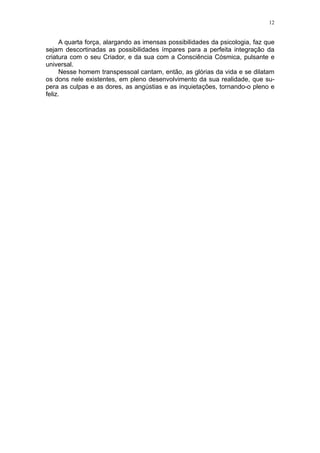 12


      A quarta força, alargando as imensas possibilidades da psicologia, faz que
sejam descortinadas as possibilidades ímpares para a perfeita integração da
criatura com o seu Criador, e da sua com a Consciência Cósmica, pulsante e
universal.
      Nesse homem transpessoal cantam, então, as glórias da vida e se dilatam
os dons nele existentes, em pleno desenvolvimento da sua realidade, que su-
pera as culpas e as dores, as angústias e as inquietações, tornando-o pleno e
feliz.
 