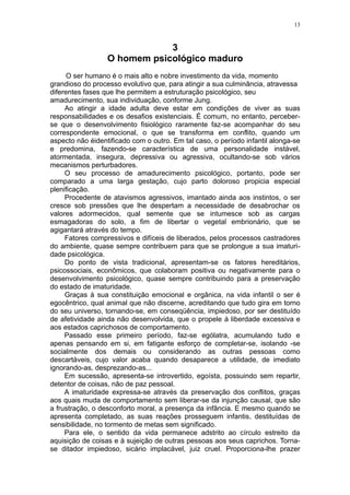 13



                              3
                  O homem psicológico maduro
      O ser humano é o mais alto e nobre investimento da vida, momento
grandioso do processo evolutivo que, para atingir a sua culminância, atravessa
diferentes fases que lhe permitem a estruturação psicológico, seu
amadurecimento, sua individuação, conforme Jung.
     Ao atingir a idade adulta deve estar em condições de viver as suas
responsabilidades e os desafios existenciais. É comum, no entanto, perceber-
se que o desenvolvimento fisiológico raramente faz-se acompanhar do seu
correspondente emocional, o que se transforma em conflito, quando um
aspecto não éidentificado com o outro. Em tal caso, o período infantil alonga-se
e predomina, fazendo-se característica de uma personalidade instável,
atormentada, insegura, depressiva ou agressiva, ocultando-se sob vários
mecanismos perturbadores.
     O seu processo de amadurecimento psicológico, portanto, pode ser
comparado a uma larga gestação, cujo parto doloroso propicia especial
plenificação.
     Procedente de atavismos agressivos, imantado ainda aos instintos, o ser
cresce sob pressões que lhe despertam a necessidade de desabrochar os
valores adormecidos, qual semente que se intumesce sob as cargas
esmagadoras do solo, a fim de libertar o vegetal embrionário, que se
agigantará através do tempo.
     Fatores compressivos e difíceis de liberados, pelos processos castradores
do ambiente, quase sempre contribuem para que se prolongue a sua imaturi-
dade psicológica.
     Do ponto de vista tradicional, apresentam-se os fatores hereditários,
psicossociais, econômicos, que colaboram positiva ou negativamente para o
desenvolvimento psicológico, quase sempre contribuindo para a preservação
do estado de imaturidade.
     Graças à sua constituição emocional e orgânica, na vida infantil o ser é
egocêntrico, qual animal que não discerne, acreditando que tudo gira em torno
do seu universo, tornando-se, em conseqüência, impiedoso, por ser destituído
de afetividade ainda não desenvolvida, que o propele à liberdade excessiva e
aos estados caprichosos de comportamento.
     Passado esse primeiro período, faz-se ególatra, acumulando tudo e
apenas pensando em si, em fatigante esforço de completar-se, isolando -se
socialmente dos demais ou considerando as outras pessoas como
descartáveis, cujo valor acaba quando desaparece a utilidade, de imediato
ignorando-as, desprezando-as...
     Em sucessão, apresenta-se introvertido, egoísta, possuindo sem repartir,
detentor de coisas, não de paz pessoal.
     A imaturidade expressa-se através da preservação dos conflitos, graças
aos quais muda de comportamento sem liberar-se da injunção causal, que são
a frustração, o desconforto moral, a presença da infância. E mesmo quando se
apresenta completado, as suas reações prosseguem infantis, destituídas de
sensibilidade, no tormento de metas sem significado.
     Para ele, o sentido da vida permanece adstrito ao círculo estreito da
aquisição de coisas e à sujeição de outras pessoas aos seus caprichos. Torna-
se ditador impiedoso, sicário implacável, juiz cruel. Proporciona-lhe prazer
 