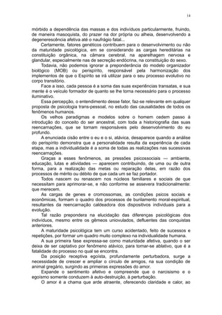 14


mórbido a dependência das massas e dos indivíduos particularmente, fruindo,
de maneira masoquista, do prazer na dor própria ou alheia, desenvolvendo a
degenerescência afetiva até o naufrágio fatal...
      Certamente, fatores genéticos contribuem para o desenvolvimento ou não
da maturidade psicológica, em se considerando as cargas hereditárias na
constituição orgânica, na câmara cerebral, na aparelhagem nervosa e
glandular, especialmente nas de secreção endócrina, na constituição do sexo.
      Todavia, não podemos ignorar a preponderância do modelo organizador
biológico (MOB) ou perispírito, responsável pela harmonização dos
implementos de que o Espírito se irá utilizar para o seu processo evolutivo no
corpo transitório.
      Face a isso, cada pessoa é a soma das suas experiências transatas, e sua
mente é o veículo formador de quanto se lhe torna necessário para o processo
iluminativo.
      Essa percepção, o entendimento desse fator, faz-se relevante em qualquer
proposta de psicologia trans-pessoal, no estudo das causalidades de todos os
fenômenos humanos.
      Os velhos paradigmas e modelos sobre o homem cedem passo à
introdução do conceito do ser ancestral, com toda a historiografia das suas
reencarnações, que se tornam responsáveis pelo desenvolvimento do eu
profundo.
      A enunciada cisão entre o eu e o si, atávica, desaparece quando a análise
do perispírito demonstra que a personalidade resulta da experiência de cada
etapa, mas a individualidade é a soma de todas as realizações nas sucessivas
reencarnações.
      Graças a esses fenômenos, as pressões psicossociais — ambiente,
educação, lutas e atividades — aparecem contribuindo, de uma ou de outra
forma, para a realização das metas ou reparação delas, em razão dos
processos de mérito ou débito de que cada um se faz portador.
      Todos nascem ou renascem nos núcleos familiares e sociais de que
necessitam para aprimorar-se, e não conforme se assevera tradicionalmente:
que merecem.
      As cargas de genes e cromossomas, as condições psicos sociais e
econômicas, formam o quadro dos processos de burilamento moral-espiritual,
resultantes da reencarnação caldeadora dos dispositivos individuais para a
evolução.
      Tal razão prepondera na elucidação das diferenças psicológicas dos
indivíduos, mesmo entre os gêmeos uniovulados, defluentes das conquistas
anteriores.
      A maturidade psicológica tem um curso acidentado, feito de sucessos e
repetições, por formar um quadro muito complexo na individualidade humana.
      A sua primeira fase expressa-se como maturidade afetiva, quando o ser
deixa de ser captativo por fenômeno atávico, para tornar-se ablativo, que é a
fatalidade do processo no qual se encontra.
      Da posição receptiva egoísta, profundamente perturbadora, surge a
necessidade de crescer e ampliar o círculo de amigos, na sua condição de
animal gregário, surgindo as primeiras expressões do amor.
      Expande o sentimento afetivo e compreende que o narcisismo e o
egoísmo somente conduzem à auto-destruição, à perturbação.
      O amor é a chama que arde atraente, oferecendo claridade e calor, ao
 