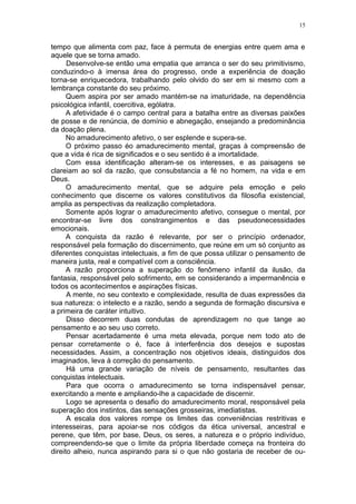 15


tempo que alimenta com paz, face à permuta de energias entre quem ama e
aquele que se torna amado.
      Desenvolve-se então uma empatia que arranca o ser do seu primitivismo,
conduzindo-o à imensa área do progresso, onde a experiência de doação
torna-se enriquecedora, trabalhando pelo olvido do ser em si mesmo com a
lembrança constante do seu próximo.
      Quem aspira por ser amado mantém-se na imaturidade, na dependência
psicológica infantil, coercitiva, ególatra.
      A afetividade é o campo central para a batalha entre as diversas paixões
de posse e de renúncia, de domínio e abnegação, ensejando a predominância
da doação plena.
      No amadurecimento afetivo, o ser esplende e supera-se.
      O próximo passo éo amadurecimento mental, graças à compreensão de
que a vida é rica de significados e o seu sentido é a imortalidade.
      Com essa identificação alteram-se os interesses, e as paisagens se
clareiam ao sol da razão, que consubstancia a fé no homem, na vida e em
Deus.
      O amadurecimento mental, que se adquire pela emoção e pelo
conhecimento que discerne os valores constitutivos da filosofia existencial,
amplia as perspectivas da realização completadora.
      Somente após lograr o amadurecimento afetivo, consegue o mental, por
encontrar-se livre dos constrangimentos e das pseudonecessidades
emocionais.
      A conquista da razão é relevante, por ser o princípio ordenador,
responsável pela formação do discernimento, que reúne em um só conjunto as
diferentes conquistas intelectuais, a fim de que possa utilizar o pensamento de
maneira justa, real e compatível com a consciência.
      A razão proporciona a superação do fenômeno infantil da ilusão, da
fantasia, responsável pelo sofrimento, em se considerando a impermanência e
todos os acontecimentos e aspirações físicas.
      A mente, no seu contexto e complexidade, resulta de duas expressões da
sua natureza: o intelecto e a razão, sendo a segunda de formação discursiva e
a primeira de caráter intuitivo.
      Disso decorrem duas condutas de aprendizagem no que tange ao
pensamento e ao seu uso correto.
      Pensar acertadamente é uma meta elevada, porque nem todo ato de
pensar corretamente o é, face à interferência dos desejos e supostas
necessidades. Assim, a concentração nos objetivos ideais, distinguidos dos
imaginados, leva à correção do pensamento.
      Há uma grande variação de níveis de pensamento, resultantes das
conquistas intelectuais.
      Para que ocorra o amadurecimento se torna indispensável pensar,
exercitando a mente e ampliando-lhe a capacidade de discernir.
      Logo se apresenta o desafio do amadurecimento moral, responsável pela
superação dos instintos, das sensações grosseiras, imediatistas.
      A escala dos valores rompe os limites das conveniências restritivas e
interesseiras, para apoiar-se nos códigos da ética universal, ancestral e
perene, que têm, por base, Deus, os seres, a natureza e o próprio indivíduo,
compreendendo-se que o limite da própria liberdade começa na fronteira do
direito alheio, nunca aspirando para si o que não gostaria de receber de ou-
 