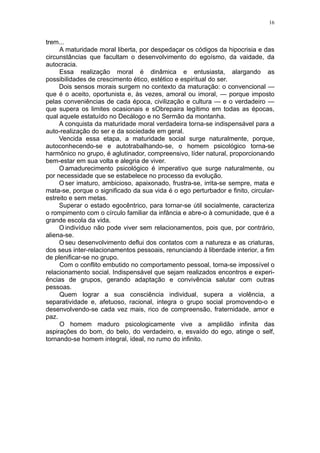 16


trem...
     A maturidade moral liberta, por despedaçar os códigos da hipocrisia e das
circunstâncias que facultam o desenvolvimento do egoísmo, da vaidade, da
autocracia.
     Essa realização moral é dinâmica e entusiasta, alargando as
possibilidades de crescimento ético, estético e espiritual do ser.
     Dois sensos morais surgem no contexto da maturação: o convencional —
que é o aceito, oportunista e, às vezes, amoral ou imoral, — porque imposto
pelas conveniências de cada época, civilização e cultura — e o verdadeiro —
que supera os limites ocasionais e sObrepaira legítimo em todas as épocas,
qual aquele estatuído no Decálogo e no Sermão da montanha.
     A conquista da maturidade moral verdadeira torna-se indispensável para a
auto-realização do ser e da sociedade em geral.
     Vencida essa etapa, a maturidade social surge naturalmente, porque,
autoconhecendo-se e autotrabalhando-se, o homem psicológico torna-se
harmônico no grupo, é aglutinador, compreensivo, líder natural, proporcionando
bem-estar em sua volta e alegria de viver.
     O amadurecimento psicológico é imperativo que surge naturalmente, ou
por necessidade que se estabelece no processo da evolução.
     O ser imaturo, ambicioso, apaixonado, frustra-se, irrita-se sempre, mata e
mata-se, porque o significado da sua vida é o ego perturbador e finito, circular-
estreito e sem metas.
     Superar o estado egocêntrico, para tornar-se útil socialmente, caracteriza
o rompimento com o círculo familiar da infância e abre-o à comunidade, que é a
grande escola da vida.
     O indivíduo não pode viver sem relacionamentos, pois que, por contrário,
aliena-se.
     O seu desenvolvimento deflui dos contatos com a natureza e as criaturas,
dos seus inter-relacionamentos pessoais, renunciando à liberdade interior, a fim
de plenificar-se no grupo.
     Com o conflito embutido no comportamento pessoal, torna-se impossível o
relacionamento social. Indispensável que sejam realizados encontros e experi-
ências de grupos, gerando adaptação e convivência salutar com outras
pessoas.
     Quem lograr a sua consciência individual, supera a violência, a
separatividade e, afetuoso, racional, integra o grupo social promovendo-o e
desenvolvendo-se cada vez mais, rico de compreensão, fraternidade, amor e
paz.
     O homem maduro psicologicamente vive a amplidão infinita das
aspirações do bom, do belo, do verdadeiro, e, esvaído do ego, atinge o self,
tornando-se homem integral, ideal, no rumo do infinito.
 