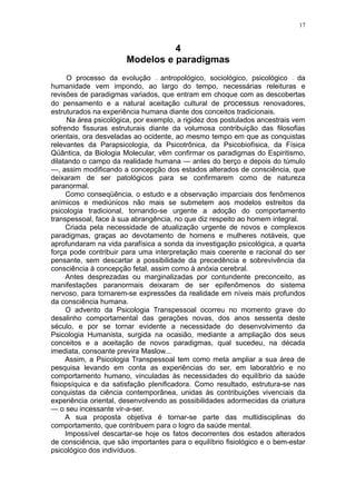 17



                                 4
                       Modelos e paradigmas
      O processo da evolução antropológico, sociológico, psicológico da
                                —                                         —


humanidade vem impondo, ao largo do tempo, necessárias releituras e
revisões de paradigmas variados, que entram em choque com as descobertas
do pensamento e a natural aceitação cultural de processus renovadores,
estruturados na experiência humana diante dos conceitos tradicionais.
      Na área psicológica, por exemplo, a rigidez dos postulados ancestrais vem
sofrendo fissuras estruturais diante da volumosa contribuição das filosofias
orientais, ora desveladas ao ocidente, ao mesmo tempo em que as conquistas
relevantes da Parapsicologia, da Psicotrônica, da Psicobiofísica, da Física
Qüântica, da Biologia Molecular, vêm confirmar os paradigmas do Espiritismo,
dilatando o campo da realidade humana — antes do berço e depois do túmulo
—, assim modificando a concepção dos estados alterados de consciência, que
deixaram de ser patológicos para se confirmarem como de natureza
paranormal.
     Como conseqüência, o estudo e a observação imparciais dos fenômenos
anímicos e mediúnicos não mais se submetem aos modelos estreitos da
psicologia tradicional, tornando-se urgente a adoção do comportamento
transpessoal, face à sua abrangência, no que diz respeito ao homem integral.
     Criada pela necessidade de atualização urgente de novos e complexos
paradigmas, graças ao devotamento de homens e mulheres notáveis, que
aprofundaram na vida parafísica a sonda da investigação psicológica, a quarta
força pode contribuir para uma interpretação mais coerente e racional do ser
pensante, sem descartar a possibilidade da precedência e sobrevivência da
consciência à concepção fetal, assim como à anóxia cerebral.
     Antes desprezadas ou marginalizadas por contundente preconceito, as
manifestações paranormais deixaram de ser epifenômenos do sistema
nervoso, para tornarem-se expressões da realidade em níveis mais profundos
da consciência humana.
     O advento da Psicologia Transpessoal ocorreu no momento grave do
desalinho comportamental das gerações novas, dos anos sessenta deste
século, e por se tornar evidente a necessidade do desenvolvimento da
Psicologia Humanista, surgida na ocasião, mediante a ampliação dos seus
conceitos e a aceitação de novos paradigmas, qual sucedeu, na década
imediata, consoante previra Maslow...
     Assim, a Psicologia Transpessoal tem como meta ampliar a sua área de
pesquisa levando em conta as experiências do ser, em laboratório e no
comportamento humano, vinculadas às necessidades do equilíbrio da saúde
fisiopsíquica e da satisfação plenificadora. Como resultado, estrutura-se nas
conquistas da ciência contemporânea, unidas às contribuições vivenciais da
experiência oriental, desenvolvendo as possibilidades adormecidas da criatura
— o seu incessante vir-a-ser.
     A sua proposta objetiva é tornar-se parte das multidisciplinas do
comportamento, que contribuem para o logro da saúde mental.
     Impossível descartar-se hoje os fatos decorrentes dos estados alterados
de consciência, que são importantes para o equilíbrio fisiológico e o bem-estar
psicológico dos indivíduos.
 