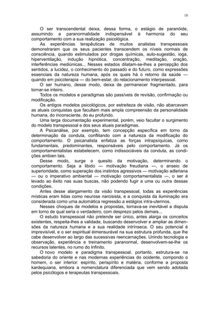 18


     O ser transcendental deixa, dessa forma, o estágio de paranóide,
assumindo a paranormalidade indispensável à harmonia do seu
comportamento com a sua realização psicológica.
     As experiências terapêuticas de muitos analistas transpessoais
demonstraram que os seus pacientes transcendem os níveis normais de
consciência, quando estimulados por drogas químicas, auto-sugestão, ioga,
hiperventilação, indução hipnótica, concentração, meditação, oração,
interferências mediúnicas... Nesses estados dilatam-se-lhes a percepção dos
sentidos, a lucidez, o conhecimento do passado e do futuro, como expressões
essenciais da natureza humana, após os quais há o retorno da saúde —
quando em psicoterapia — do bem-estar, do relacionamento interpessoal.
     O ser humano, desse modo, deixa de permanecer fragmentado, para
tornar-se inteiro.
     Todos os modelos e paradigmas são passíveis de revisão, confirmação ou
modificação.
     Os antigos modelos psicológicos, por estreiteza de visão, não abarcavam
as atuais conquistas que facultam mais ampla compreensão da personalidade
humana, do inconsciente, do eu profundo.
     Uma larga documentação experimental, porém, veio facultar o surgimento
do modelo transpessoal e dos seus atuais paradigmas.
     A Psicanálise, por exemplo, tem concepção específica em torno da
determinação da conduta, conflitando com a natureza da modificação do
comportamento. O psicanalista enfatiza as forças intrapsíquicas, como
fundamentais, predominantes, responsáveis pelo comportamento. Já os
comportamentalistas estabelecem, como indissociáveis da conduta, as condi-
ções ambien tais.
     Desse modo, surge o quesito da motivação, determinando o
comportamento. Seja a libido — motivação freudiana —, o anseio de
superioridade, como superação dos instintos agressivos — motivação adleriana
— ou o imperativo ambiental — motivação comportamentalista —, o ser é
levado ao êxito nas suas buscas, não podendo fugir a uma ou outra dessas
condições.
     Antes desse alargamento da visão transpessoal, todas as experiências
místicas eram tidas como neurose narcisista, e a conquista da iluminação era
considerada como uma automática regressão a estágios intra-uterinos.
     Nesses choques de modelos e propostas, tornava-se inevitável a disputa
em torno de qual seria o verdadeiro, com desprezo pelos demais...
     O estudo transpessoal não pretende ser único, antes alarga os conceitos
existentes, respeita-lhes a validade, buscando desenvolver e ampliar as dimen-
sões da natureza humana e a sua realidade intrínseca. O seu potencial é
imprevisível, e o ser espiritual éimensurável na sua estrutura profunda, que lhe
cabe desenvolver ao largo das sucessivas reencarnações. Unindo tecnologia e
observação, experiência e treinamento paranormal, desenvolvem-se-lhe os
recursos latentes, no rumo do Infinito.
     O novo modelo e paradigma transpessoal, portanto, estrutura-se na
sabedoria do oriente e nas modernas experiências do ocidente, compondo o
homem, o ser interior: espírito, perispírito e matéria, conforme a proposta
kardequiana, embora a nomenclatura diferenciada que vem sendo adotada
pelos psicólogos e terapeutas transpessoais.
 