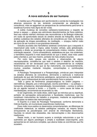 19



                                5
                 A nova estrutura do ser humano
     À medida que a Psicologia vem aprofundando a sonda da investigação nos
alicerces psíquicos do ser, tentando compreender as alterações da
consciência, mais se agigantam as perspectivas do conhecimento para tornar a
existência humana mais digna de ser vivida.
     A súbita mudança de conceitos cartesiano-newtonianos a respeito de
tempo e espaço — graças aos admiráveis descobrimentos da física qüântica,
face aos nobres intentos vitoriosos das neurociências e da Biologia molecular,
em razão do aprofundado estudo do cérebro através da holografia, diante da
análise cuidadosa dos estados alterados de consciência por meio da hipnose,
da aplicação de drogas psicodélicas, da meditação, — ensejou melhor visão
em torno do ser humano e sua grandiosa dimensão.
     Estudos acurados dos hemisférios cerebrais concluíram que o esquerdo é
responsável pela razão e lógica, pelas funções verbais, pela globalização,
enquanto o direito se encarrega do comportamento místico, indutivo, intuitivo,
orientação espacial... Como conseqüência, estabeleceu-se que, nos ocidentais,
o hemisfério esquerdo é mais desenvolvido do que o direito, esse mais usado
pelos orientais e, por isso mesmo, portador de mais amplos recursos.
     Por outro lado, graças aos estudos e observações de alguns
neuropsiquiatras, constatou-se que todo o cérebro é detector da memória,
necessitando de ser devassado para melhor compreender-se os múltiplos
fenômenos paranormais de que se faz instrumento, ora inconscientemente,
noutras ocasiões mediante induções, concentrações e contribuições
conscientes.
     A Psicologia Transpessoal e a Parapsicologia, unindo-se para interpretar
os estados alterados de consciência, eliminando a esdrúxula e tradicional
explicação de que são fenômenos patológicos, aproximam-se da realidade do
Espírito, que é indissociável de todo acontecimento físico e psíquico.
     Toda a gama de fenômenos parapsicológicos na ordem psigama —
clarividência, telepatia, pre e retrocognição, escrita automática — ou psikapa —
transporte, ectoplasmia, desmaterialização, bicorporeidade —conduz à certeza
de um agente racional e lúcido — o Espírito — como causa de todas as
manifestações, encontrando-se encarnado ou não.
     O ser organicista, em razão disso, cede lugar ao indivíduo psi ou espiritual,
portador de percepções extra-sensoriais e faculdades mediúnicas, que lhe
constituem instrumentos de trabalho e progresso, mediante as experiências
continuadas na esteira das reencarnações.
     O Espírito é a base da Psicologia Transpessoal, conforme demonstra a
Ciência Espírita, em inumeráveis experiências mediúnicas.
     Essa visão nova explica os desarranjos comportamentais, as diferenças de
coeficiente intelectual, os estados patológicos variados, ao mesmo tempo
enriquecendo as psicoterapias com arsenal de informações libertadoras,
hauridas no estudo das obsessões, das reencarnações e dos desconsertos
mediúnicos.
     Desse modo, o ser humano supera a condição reducionista a que foi
submetido por alguns psicólogos e amplia a dualidade corpo-espírito, para
apresentar-se em estrutura completa, que abarca todas as ocorrências que lhe
sucedem.
 