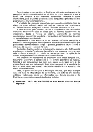 20


     Organizando o corpo somático, o Espírito se utiliza dos equipamentos do
perispírito, tornando-se o indivíduo um ser trino, no qual a morte física dilui a
forma sem aniquilar a sua realidade, transferindo, mediante o corpo
intermediário, para o Espírito que sedia a vida, conquistas e prejuízos que lhe
programam os futuros renascimentos.
     A unicidade da existência corporal não corresponde à realidade, face às
diferenças morais, culturais, sociais, psicológicas, orgânicas, que caracterizam
as criaturas humanas, estagiárias nos mais diferentes patamares da vida.
     A reencarnação, pelo contrário, faculta a compreensão dos fenômenos
evolutivos, favorecendo todos os seres com as mesmas possibilidades de
crescimento, desde a monera ao arcanjo, vivenciando as mesmas
oportunidades e adquirindo sabedoria — conquista do conhecimento e do amor
— que culmina em sua plenitude.
     Reconhecida a nova estrutura do ser humano —Espírito, perispírito e
matéria — a Psicologia pode melhor penetrar nos arcanos do inconsciente, que
possui todo o conhecimento de tempo — passado, presente e futuro — como a
dimensão de espaço — o infinito no finito.
     Sediando o Espírito, conforme a visão espírita assevera, a lei de Deus está
escrita na consciência (*) detentora da realidade, que a pouco e pouco se des-
vela, conforme a evolução do próprio ser, no seu processo de lapidação de
valores e despertamento das leis que nela dormem latentes.
     Nos alicerces do inconsciente se encontram todas essas bênçãos que,
lentamente, assomam à consciência e se tornam patrimônio da lucidez,
fazendo o ser compreender que nem tudo quanto pode fazer, deve-o; da
mesma forma que nem tudo quanto deve, pode; conseguindo a sabedoria de
fazer somente o que deve e pode como membro consciente que age de acordo
com a harmonia cósmica.
     Esse, o grande desafio para a Psicologia profunda, qual seja, avançar
cada dia mais na interpretação do ser humano, sem deter-se em modelos
estáticos, tradicionais, atenta às informações das demais ciências e do
Espiritismo, assumindo uma posição aberta e holística.

(*) Questão 621 de O Livro dos Espíritos de Allan Kardec. - Nota da Autora
    espiritual.
 