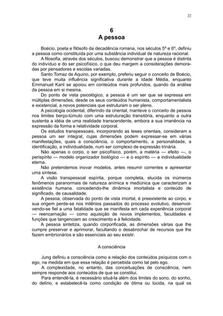 22



                                     6
                                 A pessoa
     Boécio, poeta e filósofo da decadência romana, nos séculos 5º e 6º, definiu
a pessoa como constituída por uma substância individual de natureza racional.
     A filosofia, através dos séculos, buscou demonstrar que a pessoa é distinta
do indivíduo e do ser psicofísico, o que deu margem a considerações demora-
das por pensadores e escolas variadas.
     Santo Tomaz de Aquino, por exemplo, preferiu seguir o conceito de Boécio,
que teve muita influência significativa durante a Idade Média, enquanto
Emmanuel Kant se apoiou em conteúdos mais profundos, quando da análise
da pessoa em si mesma.
     Do ponto de vista psicológico, a pessoa é um ser que se expressa em
múltiplas dimensões, desde os seus conteúdos humanista, comportamentalista
e existencial, a novos potenciais que estruturam o ser pleno.
     A psicologia ocidental, diferindo da oriental, manteve o conceito de pessoa
nos limites berço-túmulo com uma estruturação transitória, enquanto a outra
sustenta a idéia de uma realidade transcendente, embora a sua imanência na
expressão da forma e relatividade corporal.
     Os estudos transpessoais, incorporando as teses orientais, consideram a
pessoa um ser integral, cujas dimensões podem expressar-se em várias
manifestações, quais a consciência, o comportamento, a personalidade, a
identificação, a individualidade, num ser complexo de expressão trinária.
     Não apenas o corpo, o ser psicofísico, porém, a matéria — efeito —, o
perispírito — modelo organizador biológico — e o espírito — a individualidade
eterna.
     Não pretendemos inovar modelos, antes resumir correntes e apresentar
uma síntese.
     A visão transpessoal espírita, porque completa, elucida os inúmeros
fenômenos paranormais de natureza anímica e mediúnica que caracterizam a
existência humana. concedendo-lhe dinâmica imortalista e conteúdo de
significado, de causalidade.
     A pessoa, observada do ponto de vista imortal, é preexistente ao corpo, e
sua origem perde-se nos milênios passados do processo evolutivo, desenvol-
vendo-se fiel a uma fatalidade que se manifesta em cada experiência corporal
— reencarnação — como aquisição de novos implementos, faculdades e
funções que tangenciam ao crescimento e à felicidade.
     A pessoa sintetiza, quando corporificada, as dimensões várias que lhe
cumpre preservar e aprimorar, facultando o desabrochar de recursos que lhe
fazem embrionários e são essenciais ao seu existir.

                                 A consciência

     Jung definiu a consciência como a relação dos conteúdos psíquicos com o
ego, na medida em que essa relação é percebida como tal pelo ego.
     A complexidade, no entanto, das conceituações de consciência, nem
sempre responde aos conteúdos de que se constitui.
     Para entendê-la, é necessário situá-la além dos limites do sono, do sonho,
do delírio, e estabelecê-la como condição de ótima ou lúcida, na qual os
 