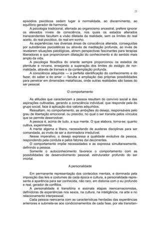 23


episódios psicóticos cedem lugar à normalidade, ao discernimento, ao
equilíbrio gerador de harmonia.
     A psicologia tradicional, aferrada ao organicismo ancestral, prefere ignorar
os elevados níveis de consciência, nos quais os estados alterados
transcendentes facultam a visão dilatada da realidade, sem os limites do real
aceito, do real psicótico, do real em sonho.
     As experiências nas diversas áreas de consciência alterada, conseguidas
por substâncias psicodélicas ou através de meditação profunda, ao invés de
revelarem situações patológicas, abrem perspectivas fascinantes para terapias
liberadoras e que proporcionam dilatação do conhecimento e do sentido mais
amplo da vida.
     A psicologia filosófica do oriente sempre proporcionou os estados de
plenitude e nirvana, ensejando a superação dos limites do estágio de nor-
malidade, através de transes e da contemplação profunda.
     A consciência adquirida — a perfeita identificação do conhecimento e do
fazer, do saber e do amar — faculta a ampliação das próprias possibilidades
para penetrar em dimensões metafísicas, onde outras realidades são bases do
ser pessoal.

                               O comportamento

      As atitudes que caracterizam a pessoa resultam do convívio social e das
aspirações cultivadas, gerando a consciência individual, que responde pela do
grupo social, face à aplicação dos valores adquiridos.
      Ressaltam, no comportamento, as ambições do desejo, responsáveis pelo
grau de libertação emocional, ou presídio, no qual o ser transita pelos vínculos
que se permite desenvolver.
      A pessoa é, acima de tudo, a sua mente. O que elabora, torna-se; quanto
cultiva, experimenta.
      A mente algema e libera, necessitando de austeras disciplinas para ser
comandada, ao invés de ser a dominadora irredutível.
      Nesse imperativo, o desejo expressa a qualidade evolutiva da pessoa,
respondendo pela conduta e pelos fatores daí decorrentes.
      O comportamento impõe necessidades e as expressa simultaneamente,
definindo a pessoa.
      Somente o autoconhecimento favorece o comportamento com as
possibilidades de desenvolvimento pessoal, estruturador profundo do ser
imortal.

                                A personalidade

     Em permanente representação dos conteúdos mentais, e dominada pela
imposição das leis e costumes de cada época e cultura, a personalidade repre-
senta a aparência para ser conhecida, não raro, em distonia com o eu profundo
e real, gerador de conflitos.
     A personalidade é transitória e assinala etapas reencarnacionistas,
definidoras de experiências nos sexos, na cultura, na inteligência, na arte e no
relacionamento interpessoal.
     Cada pessoa reencarna com as características herdadas das experiências
anteriores e submete-se aos condicionamentos de cada fase, por ela transitan-
 