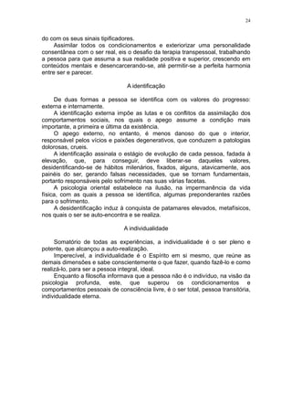 24


do com os seus sinais tipificadores.
     Assimilar todos os condicionamentos e exteriorizar uma personalidade
consentânea com o ser real, eis o desafio da terapia transpessoal, trabalhando
a pessoa para que assuma a sua realidade positiva e superior, crescendo em
conteúdos mentais e desencarcerando-se, até permitir-se a perfeita harmonia
entre ser e parecer.

                                A identificação

     De duas formas a pessoa se identifica com os valores do progresso:
externa e internamente.
     A identificação externa impõe as lutas e os conflitos da assimilação dos
comportamentos sociais, nos quais o apego assume a condição mais
importante, a primeira e última da existência.
     O apego externo, no entanto, é menos danoso do que o interior,
responsável pelos vícios e paixões degenerativos, que conduzem a patologias
dolorosas, crueis.
     A identificação assinala o estágio de evolução de cada pessoa, fadada à
elevação, que, para conseguir, deve liberar-se daqueles valores,
desidentificando-se de hábitos milenários, fixados, alguns, atavicamente, aos
painéis do ser, gerando falsas necessidades, que se tornam fundamentais,
portanto responsáveis pelo sofrimento nas suas várias facetas.
     A psicologia oriental estabelece na ilusão, na impermanência da vida
física, com as quais a pessoa se identifica, algumas preponderantes razões
para o sofrimento.
     A desidentificação induz à conquista de patamares elevados, metafísicos,
nos quais o ser se auto-encontra e se realiza.

                               A individualidade

     Somatório de todas as experiências, a individualidade é o ser pleno e
potente, que alcançou a auto-realização.
     Imperecível, a individualidade é o Espírito em si mesmo, que reúne as
demais dimensões e sabe conscientemente o que fazer, quando fazê-lo e como
realizá-lo, para ser a pessoa integral, ideal.
     Enquanto a filosofia informava que a pessoa não é o indivíduo, na visão da
psicologia profunda, este, que superou os condicionamentos e
comportamentos pessoais de consciência livre, é o ser total, pessoa transitória,
individualidade eterna.
 