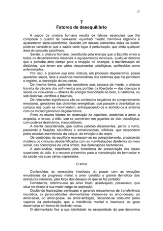 25



                                 7
                      Fatores de desequilíbrio
     A saúde da criatura humana resulta de fatores essenciais que lhe
compõem o quadro de bem-estar: equilíbrio mental, harmonia orgânica e
ajustamento sócio-econômico. Quando um desses elementos deixa de existir,
pode-se considerar que a saúde cede lugar à perturbação, que afeta qualquer
área do conjunto psicofísico.
     Sendo, a criatura humana, constituída pela energia que o Espírito envia a
todos os departamentos materiais e equipamentos nervosos, qualquer distonia
que a perturbe abre campo para a irrupção de doenças, a manifestação de
distúrbios, que levam aos vários desconsertos patológicos, conhecidos como
enfermidades.
     Por isso, é possível que uma criatura, em processo degenerativo, possa
aparentar saúde, face à ausência momentânea dos sintomas que lhe permitem
o registro, a percepção do insucesso.
     Da mesma forma, podemos considerar que, escrava da mente, a criatura
transita do cárcere dos sofrimentos aos portões da liberdade — das doenças à
saúde ou vice-versa — através da energia direcionada ao bem, à harmonia, ou
sob distonias, conflitos e traumas.
     De relevantes significados são os conteúdos negativos do comportamento
emocional, geradores das disritmias energéticas, que passam a desvitalizar os
campos nos quais se movimentam, enfraquecendo-os e abrindo-os à sintonia
com os microorganismos degenerativos.
     Entre os muitos fatores de destruição do equilíbrio, anotemos o amor, a
angústia, o rancor, o ódio, que se convertem em gigantes da vida psicológica,
com poderes destrutivos, insuspeitáveis.
     A mente desordenada, que cultiva paixões dissolventes, perde o rumo,
passando a fixações neuróticas e somatizadoras, infelizes, que respondem
pelos estados inarmônicos da psique, da emoção e do corpo.
     Os conteúdos do equilíbrio expressam-se no comportamento, propiciando
modelos de criaturas desidentificadas com as manifestações deletérias do meio
social, das constrições de vária ordem, das dominações bacterianas.
     A auto-análise, trabalhada pela insistência de preservação dos ideais
superiores da vida, é o recurso preventivo para a manutenção do bem-estar e
da saúde nas suas várias expressões.

                                   O amor

     Confundidas as sensações imediatas do prazer com as emoções
emuladoras do progresso moral, o amor constitui o grande demolidor das
estruturas celulares, pela força dos desejos de que se faz portador.
     Certamente, referimo-nos ao amor bruto, asselvajado, possessivo, que
situa no desejo a sua maior carga de aspiração.
     Ocultando frustrações pertinazes e gerando mecanismos de transferência
neurótica, as personalidades atormentadas aferram-se ao amor-desejo, ao
amor-sexo, ao amor-posse, ao amor-ambição, deixando-se consumir pelos
vapores da perturbação, que a insistência mental e insensata do gozo
desenvolve em forma de incêndio voraz.
     O atormentado fixa a sua identidade na necessidade do que denomina
 