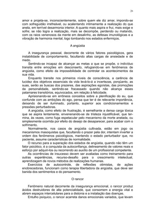 26


amor e projeta-se, inconscientemente, sobre quem ele diz amar, impondo-se
com sofreguidão irrefreável, ou acalentando intimamente a realização do que
anela, em terrível desarmonia interior. A quanto mais aspira e frui, mais exige e
sofre; se não logra a realização, mais se decompõe, perdendo ou matando,
com os raios venenosos da mente em desalinho, as defesas imunológicas e a
vibração de harmonia mental, logo tombando nos estados enfermiços.

                                   A angústia

     A insegurança pessoal, decorrente de vários fatores psicológicos, gera
instabilidade de comportamento, facultando altas cargas de ansiedade e de
medo.
     Sentindo-se incapaz de alcançar as metas a que se propõe, o indivíduo
transita entre emoções em desconserto, refugiando-se em fenômenos de
angústia, como efeito da impossibilidade de controlar os acontecimentos da
sua vida.
     Enquanto transite nos primeiros níveis de consciência, a carência de
lucidez dos objetivos essenciais da vida levá-lo-á a incertezas, porqüanto, as
suas, serão as buscas dos prazeres, das aspirações egoístas, das promoções
da personalidade, sentindo-se fracassado quando não alcança esses
patamares transitórios, equivocados, em relação à felicidade.
     Aprisionando-se em errôneos conceitos sobre a plenificação do eu, que
confunde com as ambições do ego, pensa que ter é de relevante importância,
deixando de ser iluminado, portanto, superior aos condicionamentos e
pressões perturbadoras.
     A angústia, como efeito de frustração, é semelhante a densa carga tóxica
que se aspira lentamente, envenenando-se de tristeza injustificável, que ter-
mina, às vezes, como fuga espetacular pelo mecanismo da morte anelada, ou
simplesmente ocorrida por efeito do desejo de desaparecer, para acabar com o
sofrimento.
     Normalmente, nos casos de angústia cultivada, estão em jogo os
mecanismos masoquistas que, facultando o prazer pela dor, intentam inverter a
ordem dos fenômenos psicológicos, mantendo o estado perturbador que, no
paciente, assume características de normalidade.
     O recurso para a superação dos estados de angústia, quando não têm um
fator psicótico, é a conquista da autoconfiança, delineamento de valores reais e
esforço por adquiri-los ou recorrendo ao auxílio de um profissional competente.
     As ocorrências de insucesso devem ser avaliadas como treinamento para
outras experiências, recurso-desafio para o crescimento intelectual,
aprendizagem de novos métodos de realizações humanas.
     Exercícios de autocontrole, de reflexões otimistas, de ações
enobrecedoras, funcionam como terapia libertadora da angústia, que deve ser
banida dos sentimentos e do pensamento.

                                    O rancor

    Fenômeno natural decorrente da insegurança emocional, o rancor produz
ácidos destruidores de alta potencialidade, que consomem a energia vital e
abrem espaços intercelulares para a distonia e a instalação das doenças.
    Entulho psíquico, o rancor acarreta danos emocionais variados, que levam
 