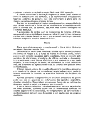 27


a psicoses profundas e a episódios esquizofrênicos de difícil reparação.
    A criatura humana tem a destinação da plenitude. O seu passo existencial
deve ser caracterizado pela confiança, e os acontecimentos desagradáveis
fazem-se acidentes de percurso, que não interrompem o plano geral da
viagem, nunca impeditivos da chegada à meta.
    Por isso, os acontecimentos impõem, quando negativos, a necessidade de
uma catarse libertadora, a fim de não se transformarem em resíduos de má-
goas e rancores que, de contínuo, assumem mais danoso contingente de
ocorrência destrutiva.
    A psicoterapia do perdão, com os mecanismos da renúncia dinâmica,
consegue eliminar as seqüelas do insucesso, retirando o rancor das paisagens
mentais e emocionais da criatura, sem o que se desarticulam os processos de
harmonia e equilíbrio psíquico, emocional e físico.

                                    O ódio

    Etapa terminal do desarranjo comportamental, o ódio é tóxico fulminante
no oxigênio da saúde mental e física.
    Desenvolve-se, na sua área, mediante a análise injusta do comportamento
dos outros em relação a si, e nunca ao inverso. Fazendo-se vítima, porque
passou a um conceito equivocado sobre a realidade, deixa-se consumir pelo
complexo de inferioridade, procedente da infância castrada, e descarrega,
inconscientemente, a sua falta de afetividade, a sua insegurança, o seu medo
de perda, a sua frustração de desejo, em arremessos de ondas mentais de
ódio, até o momento da agressividade física, da violência em qualquer forma
de manifestação.
    O ódio é estágio primevo da evolução, atavicamente mantido no psiquismo
e no emocional da criatura, que necessita ser transformado em amor, mediante
terapias saudáveis de bondade, de exercícios fraternais, de disciplinas da
vontade.
    Agentes poluidores e responsáveis por distúrbios emocionais de grande
porte, são eles os geradores de perturbações dos aparelhos respiratório,
digestivo, circulatório. Responsáveis por cânceres físicos, são as matrizes das
desordens mentais e sociais que abalam a vida e o mundo.
    A saúde da criatura humana procede do ser eterno, vem das experiências
em vidas anteriores, conforme ocorre com as enfermidades cármicas, no
entanto, dependendo da consciência, do comportamento, da personalidade e
da identificação do ser com o que lhe agrada e com aquilo a que se apega na
atualidade.
 