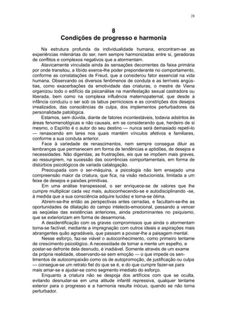 28



                             8
             Condições de progresso e harmonia
     Na estrutura profunda da individualidade humana, encontram-se as
experiências milenárias do ser, nem sempre harmonizadas entre si, geradoras
de conflitos e complexos negativos que a atormentam.
     Atavicamente vinculada ainda às sensações decorrentes da faixa primária
por onde transitou, a líbído exerce-lhe poder preponderante no comportamento,
conforme as constatações de Freud, que a considerou fator essencial na vida
humana. Observando os diversos fenômenos de conduta e as terríveis angús-
tias, como exacerbações da emotividade das criaturas, o mestre de Viena
organizou todo o edifício da psicanálise na manifestação sexual castradora ou
liberada, bem como na complexa influência maternopaternal, que desde a
infância conduziu o ser sob os tabus perniciosos e as constrições dos desejos
irrealizados, das consciências de culpa, dos implementos perturbadores da
personalidade patológica.
     Estamos, sem dúvida, diante de fatores incontestáveis, todavia adstritos às
áreas fenomenológicas e não causais, em se considerando que, herdeiro de si
mesmo, o Espírito é o autor do seu destino — nunca será demasiado repetí-lo
— renascendo em lares nos quais mantém vínculos afetivos e familiares,
conforme a sua conduta anterior.
     Face à variedade de renascimentos, nem sempre consegue diluir as
lembranças que permanecem em forma de tendências e aptidões, de desejos e
necessidades. Não digeridas, as frustrações, eis que se impõem mais graves,
ao ressurgirem, na sucessão das ocorrências comportamentais, em forma de
distúrbios psicológicos de variada catalogação.
     Preocupada com o ser-máquina, a psicologia não tem ensejado uma
compreensão maior da criatura, que fica, na visão reducionista, limitada a um
feixe de desejos e paixões primitivas.
     Em uma análise transpessoal, o ser enriquece-se de valores que lhe
cumpre multiplicar cada vez mais, autoconhecendo-se e autodisciplinando -se,
à medida que a sua consciência adquire lucidez e torna-se ótima.
     Abrem-se-lhe então as perspectivas antes cerradas, e facultam-se-lhe as
oportunidades de dilatação do campo intelecto-emocional, passando a vencer
as seqüelas das existências anteriores, ainda predominantes no psiquismo,
que se exteriorizam em forma de desarmonia.
     A desidentificação com os graves compromissos que ainda o atormentam
torna-se factível, mediante a impregnação com outros ideais e aspirações mais
abrangentes quão agradáveis, que passam a povoar-lhe a paisagem mental.
     Nesse esforço, faz-se viável o autoconhecimento, como primeiro tentame
de crescimento psicológico. A necessidade de tornar a mente um espelho, e
postar-se defronte dela desnudo, é inadiável. Somente através de um exame
da própria realidade, observando-se sem emoção — o que impede os sen-
timentos de autocompaixão como os de autopromoção, de justificação ou culpa
— consegue-se um retrato fiel do que se é, e do que cumpre fazer-se para
mais amar-se e ajudar-se como segmento imediato do esforço.
     Enquanto a criatura não se despoja dos artifícios com que se oculta,
evitando desnudar-se em uma atitude infantil repressiva, qualquer tentame
exterior para o progresso e a harmonia resulta inócuo, quando se não torna
perturbador.
 