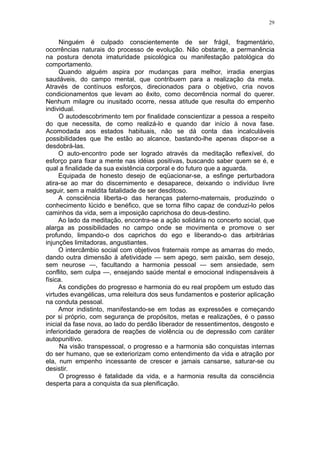 29


     Ninguém é culpado conscientemente de ser frágil, fragmentário,
ocorrências naturais do processo de evolução. Não obstante, a permanência
na postura denota imaturidade psicológica ou manifestação patológica do
comportamento.
     Quando alguém aspira por mudanças para melhor, irradia energias
saudáveis, do campo mental, que contribuem para a realização da meta.
Através de contínuos esforços, direcionados para o objetivo, cria novos
condicionamentos que levam ao êxito, como decorrência normal do querer.
Nenhum milagre ou inusitado ocorre, nessa atitude que resulta do empenho
individual.
     O autodescobrimento tem por finalidade conscientizar a pessoa a respeito
do que necessita, de como realizá-lo e quando dar início à nova fase.
Acomodada aos estados habituais, não se dá conta das incalculáveis
possibilidades que lhe estão ao alcance, bastando-lhe apenas dispor-se a
desdobrá-las.
     O auto-encontro pode ser logrado através da meditação reflexível, do
esforço para fixar a mente nas idéias positivas, buscando saber quem se é, e
qual a finalidade da sua existência corporal e do futuro que a aguarda.
     Equipada de honesto desejo de eqüacionar-se, a esfinge perturbadora
atira-se ao mar do discernimento e desaparece, deixando o indivíduo livre
seguir, sem a maldita fatalidade de ser desditoso.
     A consciência liberta-o das heranças paterno-maternais, produzindo o
conhecimento lúcido e benéfico, que se torna filho capaz de conduzi-lo pelos
caminhos da vida, sem a imposição caprichosa do deus-destino.
     Ao lado da meditação, encontra-se a ação solidária no concerto social, que
alarga as possibilidades no campo onde se movimenta e promove o ser
profundo, limpando-o dos caprichos do ego e liberando-o das arbitrárias
injunções limitadoras, angustiantes.
     O intercâmbio social com objetivos fraternais rompe as amarras do medo,
dando outra dimensão à afetividade — sem apego, sem paixão, sem desejo,
sem neurose —, facultando a harmonia pessoal — sem ansiedade, sem
conflito, sem culpa —, ensejando saúde mental e emocional indispensáveis à
física.
     As condições do progresso e harmonia do eu real propõem um estudo das
virtudes evangélicas, uma releitura dos seus fundamentos e posterior aplicação
na conduta pessoal.
     Amor indistinto, manifestando-se em todas as expressões e começando
por si próprio, com segurança de propósitos, metas e realizações, é o passo
inicial da fase nova, ao lado do perdão liberador de ressentimentos, desgosto e
inferioridade geradora de reações de violência ou de depressão com caráter
autopunitivo.
      Na visão transpessoal, o progresso e a harmonia são conquistas internas
do ser humano, que se exteriorizam como entendimento da vida e atração por
ela, num empenho incessante de crescer e jamais cansarse, saturar-se ou
desistir.
      O progresso é fatalidade da vida, e a harmonia resulta da consciência
desperta para a conquista da sua plenificação.
 
