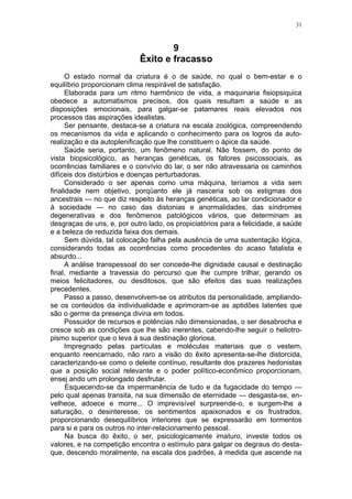 31



                                    9
                            Êxito e fracasso
     O estado normal da criatura é o de saúde, no qual o bem-estar e o
equilíbrio proporcionam clima respirável de satisfação.
     Elaborada para um ritmo harmônico de vida, a maquinaria fisiopsiquica
obedece a automatismos precisos, dos quais resultam a saúde e as
disposições emocionais, para galgar-se patamares reais elevados nos
processos das aspirações idealistas.
     Ser pensante, destaca-se a criatura na escala zoológica, compreendendo
os mecanismos da vida e aplicando o conhecimento para os logros da auto-
realização e da autoplenificação que lhe constituem o ápice da saúde.
     Saúde seria, portanto, um fenômeno natural. Não fossem, do ponto de
vista biopsicológico, as heranças genéticas, os fatores psicossociais, as
ocorrências familiares e o convívio do lar, o ser não atravessaria os caminhos
difíceis dos distúrbios e doenças perturbadoras.
     Considerado o ser apenas como uma máquina, teríamos a vida sem
finalidade nem objetivo, porqüanto ele já nasceria sob os estigmas dos
ancestrais — no que diz respeito às heranças genéticas, ao lar condicionador e
à sociedade — no caso das distonias e anormalidades, das síndromes
degenerativas e dos fenômenos patológicos vários, que determinam as
desgraças de uns, e, por outro lado, os propiciatórios para a felicidade, a saúde
e a beleza de reduzida faixa dos demais.
     Sem dúvida, tal colocação falha pela ausência de uma sustentação lógica,
considerando todas as ocorrências como procedentes do acaso fatalista e
absurdo...
     A análise transpessoal do ser concede-lhe dignidade causal e destinação
final, mediante a travessia do percurso que lhe cumpre trilhar, gerando os
meios felicitadores, ou desditosos, que são efeitos das suas realizações
precedentes.
     Passo a passo, desenvolvem-se os atributos da personalidade, ampliando-
se os conteúdos da individualidade e aprimoram-se as aptidões latentes que
são o germe da presença divina em todos.
     Possuidor de recursos e potências não dimensionadas, o ser desabrocha e
cresce sob as condições que lhe são inerentes, cabendo-lhe seguir o heliotro-
pismo superior que o leva à sua destinação gloriosa.
     Impregnado pelas partículas e moléculas materiais que o vestem,
enquanto reencarnado, não raro a visão do êxito apresenta-se-lhe distorcida,
caracterizando-se como o deleite contínuo, resultante dos prazeres hedonistas
que a posição social relevante e o poder político-econômico proporcionam,
ensej ando um prolongado desfrutar.
      Esquecendo-se da impermanência de tudo e da fugacidade do tempo —
pelo qual apenas transita, na sua dimensão de eternidade — desgasta-se, en-
velhece, adoece e morre... O imprevisível surpreende-o, e surgem-lhe a
saturação, o desinteresse, os sentimentos apaixonados e os frustrados,
proporcionando desequilíbrios interiores que se expressarão em tormentos
para si e para os outros no inter-relacionamento pessoal.
      Na busca do êxito, o ser, psicologicamente imaturo, investe todos os
valores, e na competição encontra o estímulo para galgar os degraus do desta-
que, descendo moralmente, na escala dos padrões, à medida que ascende na
 