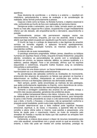 32


aparência.
      Essa dicotomia de ocorrências — a interna e a externa — resultará em
infelicitá-lo, perturbando-lhe o senso de avaliação e de consideração da
realidade, talvez ferindo profundamente a pessoa.
      Caça-se o êxito como se fosse, na floresta humana, o objetivo essencial à
vida, confundindo-se triunfo de fora com realização de harmonia interior.
      Denigre-se então o adversário, que não o sabe, tornado assim por estar à
frente ou mais alto; segue-se-lhe o passo, ocupando-lhe o lugar imediatamente
inferior por ele deixado, até emparelhar-se-lhe e derrubá-lo, assumindo-lhe a
posição.
      Inevitavelmente, porque não permanecem espaços vazios nos
relacionamentos humanos, enquanto, por sua vez ascende, deixa o degrau
aberto que logo estará ocupado por aqueloutro que lhe será o substituto.
      O triunfo de hoje é o prólogo do desencanto e das lágrimas de amanhã;
sorrisos se tornarão esgares, e aplausos far-se-ão apedrejamentos,
considerando-se, na população humana, as mesmas aspirações e os
equivalentes conflitos.
      A criatura são as suas necessidades.
      O psicólogo americano pragmatista, William James, classificou os biótipos
humanos em espíritos fracos e fortes, enquanto Ernesto Kretschmer, psiquiatra
alemão, considerou as personalidades de acordo com a compleição do
indivíduo em pícnico, ou pessoa redonda; atlético, ou pessoa quadrada; e o
astênico, pessoa delgada. Face a tal conclusão, afirmou que há espíritos
esquizóides e ciclotímicos, enquanto Carlos Gustavo Jung os considerou
introvertidos e extrovertidos.
      Em todos há uma ânsia comum: os fracos fortalecerem-se, os ciclotímicos
harmonizarem-se e os introvertidos exteriorizarem-se.
      As psicoterapias são aplicadas conforme as revelações do inconsciente,
arrancando dos arquivos do psiquismo os fatores que geraram os traumas e
determinaram os conflitos, interpretando as ocorrências dos sonhos nos
estados oníricos e as liberações catársicas nas demoradas análises.
      Nem sempre, porém, serão encontradas as matrizes de tais patologias,
que estão profundamente registradas no Espírito, como decorrência de condu-
tas, de atividades, dos sucessos das reencarnações passadas.
      Somente a sondagem cuidadosa dos arcanos do ser pretérito enseja o
encontro das causas passadas, geradoras dos problemas atuais.
      Uma análise transpessoal libera-o dos tabus, inclusive, da visão distorcida
da realidade, que deixa de ser a exclusiva expressão terrena, para transportá-
la para a vida imortal, precedente ao corpo e a ele sobrevivente, demonstrando
que o êxito, o triunfo, o fracasso, o insucesso, não se apresentam conforme a
proposta social imediatista, porém outra mais significativa e poderosa.
     Convém determinar-se que o êxito material pode significar fracasso
emocional, espiritual, e, às vezes, o insucesso, a aparente falta de triunfo
constitui a plena vitória sobre si mesmo, suas paixões e pequenezes, uma
forma de opção para o crescimento interior, ao invés do empenho pelo
amealhar de moedas e reunião de títulos que não acalmam as emoções nem
tranqüilizam as ambições.
     Certamente, a criatura deve possuir e dispor de recursos necessários para
uma vida saudável, consentânea com o grupo social no qual se encontra. No
entanto, o êxito não pode ser medido em contas bancárias, prestígio na
 