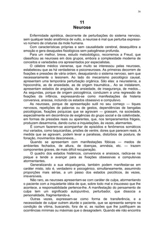 36



                                   11
                                 Neurose
     Enfermidade apirética, decorrente de perturbações do sistema nervoso,
sem qualquer lesão anatômica de vulto, a neurose é mal que perturba expressi-
vo número de criaturas da mole humana.
     Com características próprias e sem causalidade cerebral, desequilibra a
emoção e gera desajustes fisiológicos sem patogênese profunda.
     Para um melhor, breve, estudo metodológico, recorremos a Freud, que
classificou as neuroses em dois grupos, embora a complexidade moderna de
conceitos e variedades ora apresentados por especialistas.
     O célebre médico vienense, que muito se interessou pelas neuroses,
estabeleceu que as há verdadeiras e psiconeuroses. As primeiras decorrem de
fixações e pressões de vária ordem, desajustando o sistema nervoso, sem que
necessariamente o lesionem. Ao lado do mecanismo psicológico causal,
apresentam uma temporária perturbação orgânica. São elas: a neurastenia, a
hipocondria, as de ansiedade, as de origem traumática... Ao se instalarem,
apresentam estados de angústia, de ansiedade, de insegurança, de medos...
As segundas, porque de origem psicogênica, conduzem a uma regressão de
fixações da infância, expressando-se como manifestações de histeria
conversiva, ansiosa, incluindo os estados obsessivo e compulsivo.
     As neuroses, porque de apresentação sutil no seu começo — tiques
nervosos, repetições de palavras ou de gestos, dependências de bengalas
psicológicas, fixações psíquicas que se agravam — grassam, na sociedade,
especialmente em decorrência de exigências do grupo social e da coletividade,
em formas de pressões reais ou aparentes, que, nos temperamentos frágeis,
produzem desarmonia, dando curso a inquietações, às vezes, alarmantes.
     É comum fazerem-se acompanhar de episódios e fenômenos somáticos
mui variados, como taquicardias, prisões de ventre, dores que parecem reais. A
medida que se agravam, podem levar a paralisias, distúrbios de postura, de
fonação, movimentos desconexos...
     Quando se apresentam com manifestações fóbicas — medos de
ambientes fechados, de altura, de doenças, amnésia, etc. — trazem
componentes graves, de mais difícil recuperação.
     O quadro dos estados histéricos, conversivos e ansiosos, radica-se na
psique e tende a avançar para as fixações obsessivas e compulsivas
atormentantes.
     Generalizando a sua etiopatogenia, também podem manifestar-se em
caráter misto, isto é, verdadeiro e psicogénico, simultaneamente, assumindo
proporções mais sérias, a um passo dos estados psicóticos, às vezes,
irreversíveis.
     Não raro, as neuroses apresentam-se com caráter de culpa, atormentando
o paciente com a inquietante idéia de que, sobre todo mal e insucesso que lhe
acontece, a responsabilidade pertence-lhe. A manifestação do pensamento de
culpa tem um significado autopunitivo, perturbador, que dissocia a
personalidade, fragmentando-a.
     Outras vezes, expressam-se como forma de transferência, e a
necessidade de culpar outrem aturde o paciente, que se apresenta sempre na
condição de vitima, buscando, fora de si, as razões que lhe justifiquem as
ocorrências mínimas ou máximas que o desagradem. Quando ele não encontra
 