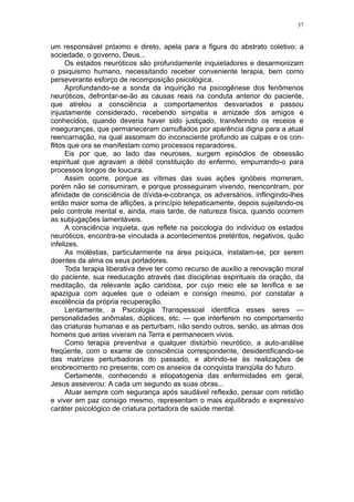 37


um responsável próximo e direto, apela para a figura do abstrato coletivo: a
sociedade, o governo, Deus...
      Os estados neuróticos são profundamente inquietadores e desarmonizam
o psiquismo humano, necessitando receber conveniente terapia, bem como
perseverante esforço de recomposição psicológica.
      Aprofundando-se a sonda da inquirição na psicogênese dos fenômenos
neuróticos, defrontar-se-ão as causas reais na conduta anterior do paciente,
que atrelou a consciência a comportamentos desvariados e passou
injustamente considerado, recebendo simpatia e amizade dos amigos e
conhecidos, quando deveria haver sido justiçado, transferindo os receios e
inseguranças, que permaneceram camuflados por aparência digna para a atual
reencarnação, na qual assomam do inconsciente profundo as culpas e os con-
flitos que ora se manifestam como processos reparadores.
      Eis por que, ao lado das neuroses, surgem episódios de obsessão
espiritual que agravam a débil constituição do enfermo, empurrando-o para
processos longos de loucura.
      Assim ocorre, porque as vítimas das suas ações ignóbeis morreram,
porém não se consumiram, e porque prosseguiram vivendo, reencontram, por
afinidade de consciência de dívida-e-cobrança, os adversários, inflingindo-lhes
então maior soma de aflições, a princípio telepaticamente, depois sujeitando-os
pelo controle mental e, ainda, mais tarde, de natureza física, quando ocorrem
as subjugações lamentáveis.
      A consciência inquieta, que reflete na psicologia do indivíduo os estados
neuróticos, encontra-se vinculada a acontecimentos pretéritos, negativos, quão
infelizes.
      As moléstias, particularmente na área psíquica, instalam-se, por serem
doentes da alma os seus portadores.
      Toda terapia liberativa deve ter como recurso de auxílio a renovação moral
do paciente, sua reeducação através das disciplinas espirituais da oração, da
meditação, da relevante ação caridosa, por cujo meio ele se lenifica e se
apazigua com aqueles que o odeiam e consigo mesmo, por constatar a
excelência da própria recuperação.
      Lentamente, a Psicologia Transpessoal identifica esses seres —
personalidades anômalas, dúplices, etc. — que interferem no comportamento
das criaturas humanas e as perturbam, não sendo outros, senão, as almas dos
homens que antes viveram na Terra e permanecem vivos.
      Como terapia preventiva a qualquer distúrbio neurótico, a auto-análise
freqüente, com o exame de consciência correspondente, desidentificando-se
das matrizes perturbadoras do passado, e abrindo-se às realizações de
enobrecimento no presente, com os anseios da conquista tranqüila do futuro.
      Certamente, conhecendo a etiopatogenia das enfermidades em geral,
Jesus asseverou: A cada um segundo as suas obras...
      Atuar sempre com segurança após saudável reflexão, pensar com retidão
e viver em paz consigo mesmo, representam o mais equilibrado e expressivo
caráter psicológico de criatura portadora de saúde mental.
 
