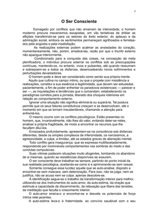 4



                           O Ser Consciente
         Esmagado por conflitos que não amainam de intensidade, o homem
moderno procura mecanismos escapistas, em vãs tentativas de driblar as
aflições transferindo-se para os setores do êxito exterior, do aplauso e da
admiração social, embora os sentimentos permaneçam agrilhoados e ferretea-
dos pela angústia e pela insatisfação.
          As realizações externas podem acalmar as ansiedades do coração,
momentaneamente, não, porem, erradicá-las, razão por que o triunfo externo
não apazigua interiormente.
          Condicionado para a conquista das coisas, na concepção da meta
plenificadora, o indivíduo procura soterrar os conflitos sob as preocupações
contínuas, mantendo-os, no entanto, vivos e pulsantes, até quando ressumam
e sobrepoem-se a todos os disfarces, desencadeando novos sofrimnentos e
perturbações devastadoras.
      O homem pode e deve ser considerado como sendo sua própria mente.
      Aquilo que cultiva no campo íntimo, ou que o propele com insistência a
realizações, constitui a sua essência e legitimidade, que devem ser estudadas
pacientemente, a fim de poder enfrentar os paradoxos existenciais — parecer e
ser —, as inquietações e tendências que o comandam, estabelecendo os
paradigmas corretos para a jornada, liberado dos choques interiores em
relação ao comportamento externo.
      Ignorar uma situação não significa eliminá-la ou superá-la. Tal postura
permite que os seus fatores constitutivos cresçam e se desenvolvam, até o
momento em que se tornam insustentáveis, chamando a atenção para
enfrentá-los.
      O mesmo ocorre com os conflitos psicológicos. Estão presentes no
homem, que, invariavelmente, não lhes dá valor, evitando deter-se neles,
analisar a própria fragilidade, de modo a encontrar os recursos que lhe
facultem diluí-los.
      Enraizados profundamente, apresentam-se na consciência sob disfarces
diferentes, desde os simples complexos de inferioridade, os narcisismos, a
agressividade, a culpa, a timidez, até os estados graves de alienação mental.
      Todo conflito gera insegurança, que se expressa multifacetadamente,
respondendo por inomináveis comportamentos nas sombras do medo e das
condutas compulsivas.
      Suas vítimas padecem situações muito afugentes, tombando no abandono
de si mesmas, quando as resistências disponíveis se exaurem.
      O ser consciente deve trabalhar-se sempre, partindo do ponto inicial da
sua realidade psicológica, aceitando-se como é e aprimorando-se sem cessar.
      Somente consegue essa lucidez aquele que se auto-analise, disposto a
encontrar-se sem máscara, sem deterioração. Para isso, não se julga, nem se
justifica, não se acusa nem se culpa. apenas descobre-se.
      À identificação segue-se o trabalho da transformação interior para melhor,
utilizando-se dos instrumentos do auto-amor, da auto-estima, da oração que
estimula a capacidade de discernimento, da relaxação que libera das tensões,
da meditação que faculta o crescimento interior.
      O auto-amor ensina-o a encontrar-se e desvela os potenciais de força
íntima nele jacentes.
      A auto-estima leva-o à fraternidade, ao convívio saudável com o seu
 