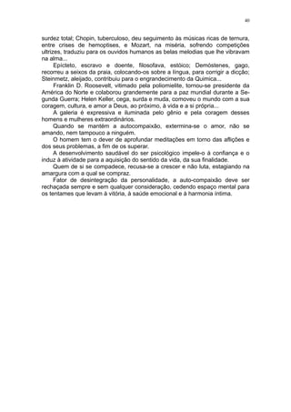 40


surdez total; Chopin, tuberculoso, deu seguimento às músicas ricas de ternura,
entre crises de hemoptises, e Mozart, na miséria, sofrendo competições
ultrizes, traduziu para os ouvidos humanos as belas melodias que lhe vibravam
na alma...
      Epícteto, escravo e doente, filosofava, estóico; Demóstenes, gago,
recorreu a seixos da praia, colocando-os sobre a língua, para corrigir a dicção;
Steinmetz, aleijado, contribuiu para o engrandecimento da Quimica...
      Franklin D. Roosevelt, vitimado pela poliomielite, tornou-se presidente da
América do Norte e colaborou grandemente para a paz mundial durante a Se-
gunda Guerra; Helen Keller, cega, surda e muda, comoveu o mundo com a sua
coragem, cultura, e amor a Deus, ao próximo, à vida e a si própria...
      A galeria é expressiva e iluminada pelo gênio e pela coragem desses
homens e mulheres extraordinários.
      Quando se mantém a autocompaixão, extermina-se o amor, não se
amando, nem tampouco a ninguém.
      O homem tem o dever de aprofundar meditações em torno das aflições e
dos seus problemas, a fim de os superar.
      A desenvolvimento saudável do ser psicológico impele-o à confiança e o
induz à atividade para a aquisição do sentido da vida, da sua finalidade.
      Quem de si se compadece, recusa-se a crescer e não luta, estagiando na
amargura com a qual se compraz.
      Fator de desintegração da personalidade, a auto-compaixão deve ser
rechaçada sempre e sem qualquer consideração, cedendo espaço mental para
os tentames que levam à vitória, à saúde emocional e à harmonia íntima.
 