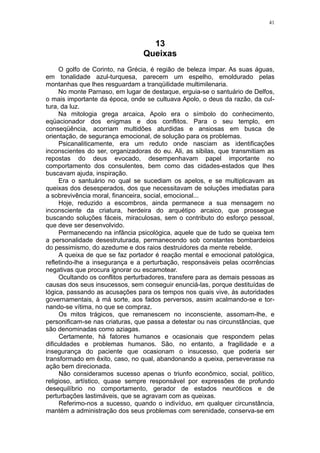 41



                                   13
                                 Queixas
     O golfo de Corinto, na Grécia, é região de beleza ímpar. As suas águas,
em tonalidade azul-turquesa, parecem um espelho, emoldurado pelas
montanhas que lhes resguardam a tranqüilidade multimilenaria.
     No monte Parnaso, em lugar de destaque, erguia-se o santuário de Delfos,
o mais importante da época, onde se cultuava Apolo, o deus da razão, da cul-
tura, da luz.
     Na mitologia grega arcaica, Apolo era o símbolo do conhecimento,
eqüacionador dos enigmas e dos conflitos. Para o seu templo, em
conseqüência, acorriam multidões aturdidas e ansiosas em busca de
orientação, de segurança emocional, de solução para os problemas.
     Psicanaliticamente, era um reduto onde nasciam as identificações
inconscientes do ser, organizadoras do eu. Ali, as sibilas, que transmitiam as
repostas do deus evocado, desempenhavam papel importante no
comportamento dos consulentes, bem como das cidades-estados que lhes
buscavam ajuda, inspiração.
     Era o santuário no qual se sucediam os apelos, e se multiplicavam as
queixas dos desesperados, dos que necessitavam de soluções imediatas para
a sobrevivência moral, financeira, social, emocional...
     Hoje, reduzido a escombros, ainda permanece a sua mensagem no
inconsciente da criatura, herdeira do arquétipo arcaico, que prossegue
buscando soluções fáceis, miraculosas, sem o contributo do esforço pessoal,
que deve ser desenvolvido.
     Permanecendo na infância psicológica, aquele que de tudo se queixa tem
a personalidade desestruturada, permanecendo sob constantes bombardeios
do pessimismo, do azedume e dos raios destruidores da mente rebelde.
     A queixa de que se faz portador é reação mental e emocional patológica,
refletindo-lhe a insegurança e a perturbação, responsáveis pelas ocorrências
negativas que procura ignorar ou escamotear.
     Ocultando os conflitos perturbadores, transfere para as demais pessoas as
causas dos seus insucessos, sem conseguir enunciá-las, porque destituídas de
lógica, passando as acusações para os tempos nos quais vive, às autoridades
governamentais, à má sorte, aos fados perversos, assim acalmando-se e tor-
nando-se vítima, no que se compraz.
     Os mitos trágicos, que remanescem no inconsciente, assomam-lhe, e
personificam-se nas criaturas, que passa a detestar ou nas circunstâncias, que
são denominadas como aziagas.
     Certamente, há fatores humanos e ocasionais que respondem pelas
dificuldades e problemas humanos. São, no entanto, a fragilidade e a
insegurança do paciente que ocasionam o insucesso, que poderia ser
transformado em êxito, caso, no qual, abandonando a queixa, perseverasse na
ação bem direcionada.
     Não consideramos sucesso apenas o triunfo econômico, social, político,
religioso, artístico, quase sempre responsável por expressões de profundo
desequilíbrio no comportamento, gerador de estados neuróticos e de
perturbações lastimáveis, que se agravam com as queixas.
     Referimo-nos a sucesso, quando o indivíduo, em qualquer circunstância,
mantém a administração dos seus problemas com serenidade, conserva-se em
 