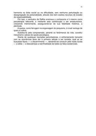 42


harmonia no êxito social ou na dificuldade, sem nenhuma perturbação ou
desagregação da personalidade, através dos bem aceitos recursos de evasão
da responsabilidade.
    Por isso, o santuário de Delfos ensinava o conhece-te a ti mesmo como
psicoterapia relevante, e mediante esta contribuição o ser amadureceria,
crescendo interiormente, assegurando-se da sua fatalidade histórica, a
plenitude.
    A queixa, como ferrugem na engrenagem do psiquismo, é cruel verdugo de
quem a cultiva.
    Substitui-la pela compreensão, perante os fenômenos da vida, constitui
mecanismo valioso de saúde psicológica.
     Diante de quaisquer injunções perturbadoras, o enfrentamento tranqüilo
com as ocorrências deve ser a primeira atitude a ser tomada, qual se se
buscasse Apoio — o discernimento —, deixando-se conduzir pela razão lúcida
— a sibila — e descobrisse a real finalidade de todos os fatos existenciais.
 