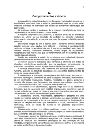 43



                              14
                     Comportamentos exóticos
      A dependência psicológica do morbo da queixa, traduzindo insegurança e
instabilidade emocional, leva a estados perturbadores que se podem evitar,
mediante o cuidado na elaboração das idéias e do otimismo na observação das
ocorrências.
      O queixoso perdeu o endereço de si mesmo, transferindo-se para os
departamentos da fiscalização da conduta alheia.
      Síndrome compulsiva para aparecer, o paciente oculta-se na mentirosa
postura de vítima ou na condição de portador de conduta inatacável,
escorregando pela viciação acusadora, que mais lhe agrava o distúrbio no qual
estertora.
      Da simples fixação do erro e apenas dele — conforme afirma o brocardo
popular, enxerga uma agulha num palheiro — modifica o comportamento
perdendo a linha convencional do que é correto e saudável para viver de
maneira alienada, cultivando exotismos, dando largas ao inconsciente,
responsável pelas repressões que se transformaram em mecanismos de afir-
mação da personalidade.
      Saúde, em realidade, é estado de bom humor, com inalterável tolerância
pelas excentricidades dos outros e seus correspondentes erros.
      O homem saudável sobressai pela harmonia e otimismo em todas as
situações, mantendo-se equilibrado, sem os azedumes perturbadores, os
ademanes chamativos, nem as agravantes manifestações anômalas.
      A doença caracteriza-se pela inarmonia em qualquer área da pessoa
humana, gerando os distúrbios catalogados nos diferentes departamentos do
corpo, da mente, da emoção.
      A insegurança, a frustração, os complexos de inferioridade, perturbando o
equilíbrio psicológico, transferem-se para as reações nervosas, manifestando-
se em contrações musculares, fixações, repetições de gestos, palavras e
conduta alienadoras, que degeneram nas psicoses compulsivas, específicas,
cada vez mais constritoras, em curso para o desajuste total...
      O excêntrico é ser atormentado, ególatra; frágil, que se faz indiferente;
temeroso, que se apresenta com reações imprevisíveis; insensível, que se
recusa enfrentar-se. Ignora os outros e vive comportamentos especiais, como
única maneira de liberar os conflitos em que se aturde.
      A psicoterapia própria, reajustadora, apresenta-se propondo-lhe uma
revisão de valores culturais e sociais, envolvendo-o no grupo familiar e nos
problemas da comunidade, a fim de que rompa a carapaça da dissimulação e
assuma as responsabilidades que interessam a todos, tornando-se célula
harmônica, ativa, ao invés de manter-se em processo degenerativo,
ameaçador...
      Atavicamente herdeiro dos hábitos pretéritos, conduz, de reencarnações
infelizes, excentricidades multiformes, como arquétipos do inconsciente coletivo
que, no entanto, são gerados por ele próprio.
      Nessa área, surgem os distúrbios do sexo, predominando a psicologia à
morfologia, caracterizando biótipos extravagantes, que chamam a atenção pelo
desvio de conduta, por fenômeno psicológico de não aceitação de sua
realidade, compondo uma personificação que agride aos outros, e a si mesmo
se realiza em fenômeno de autodestruição.
 