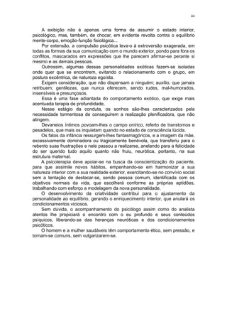 44


     A exibição não é apenas uma forma de assumir o estado interior,
psicológico, mas, também, de chocar, em evidente revolta contra o equilíbrio
mente-corpo, emoção-função fisiológica...
     Por extensão, a compulsão psicótica leva-o à extroversão exagerada, em
todas as formas da sua comunicação com o mundo exterior, pondo para fora os
conflitos, mascarados em expressões que lhe parecem afirmar-se perante si
mesmo e as demais pessoas.
     Outrossim, algumas dessas personalidades exóticas fazem-se isoladas
onde quer que se encontrem, evitando o relacionamento com o grupo, em
postura excêntrica, de natureza egoísta.
     Exigem consideração, que não dispensam a ninguém; auxílio, que jamais
retribuem; gentilezas, que nunca oferecem, sendo rudes, mal-humorados,
insensíveis e presunçosos.
     Essa é uma fase adiantada do comportamento exótico, que exige mais
acentuada terapia de profundidade.
     Nesse estágio da conduta, os sonhos são-lhes caracterizados pela
necessidade tormentosa de conseguirem a realização plenificadora, que não
atingem.
     Devaneios íntimos povoam-lhes o campo onírico, referto de transtornos e
pesadelos, que mais os inquietam quando no estado de consciência lúcida.
     Os fatos da infância ressurgem-lhes fantasmagóricos, e a imagem da mãe,
excessivamente dominadora ou tragicamente benévola, que transferiu para o
rebento suas frustrações e nele passou a realizarse, anelando para a felicidade
do ser querido tudo aquilo quanto não fruiu, neurótica, portanto, na sua
estrutura maternal.
     A psicoterapia deve apoiar-se na busca da conscientização do paciente,
para que assimile novos hábitos, empenhando-se em harmonizar a sua
natureza interior com a sua realidade exterior, exercitando-se no convívio social
sem a tentação de destacar-se, sendo pessoa comum, identificada com os
objetivos normais da vida, que escolherá conforme as próprias aptidões,
trabalhando com esforço a modelagem da nova personalidade.
     O desenvolvimento da criatividade contribui para o ajustamento da
personalidade ao equilíbrio, gerando o enriquecimento interior, que anulará os
condicionamentos viciosos.
     Sem dúvida, o acompanhamento do psicólogo assim como do analista
atentos lhe propiciará o encontro com o eu profundo e seus conteúdos
psíquicos, liberando-se das heranças neuróticas e dos condicionamentos
psicóticos.
     O homem e a mulher saudáveis têm comportamento ético, sem pressão, e
tornam-se comuns, sem vulgarizarem-se.
 